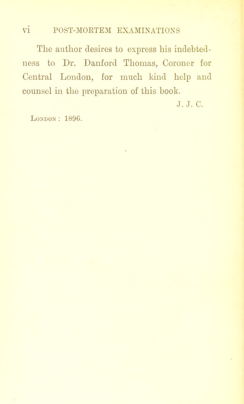 The author desires to express liis indebted- ness to Dr. Danford Thomas, Coroner for Central London, for much kind help and counsel in the preparation of this book. J. J. C. London : 1896.