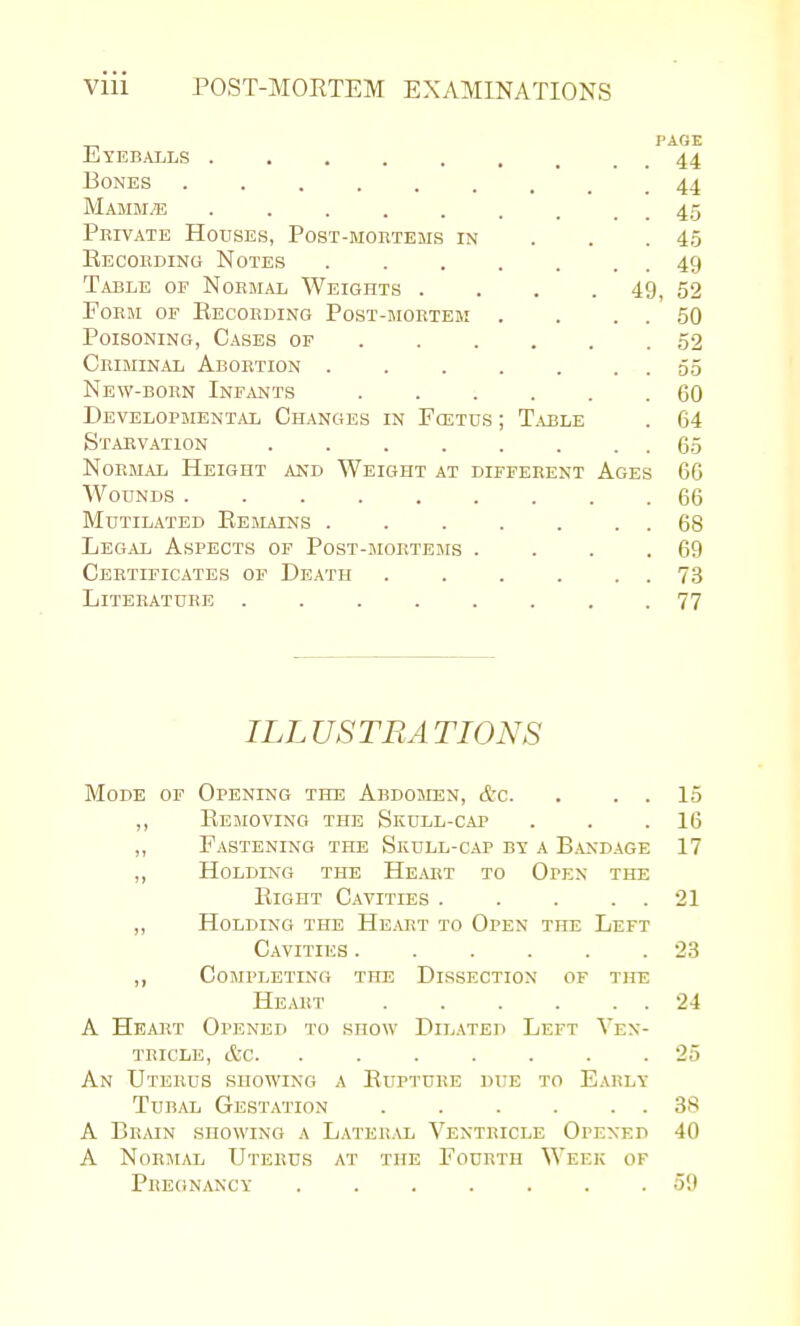 _ PAGE EyeBjVlls 44 Bones 44 Mamm^; . . . . . . . . . 45 Private Houses, Post-mortems in . . . 45 Eecording Notes 49 Table of Normal Weights . . . . 49, 52 Form or Recording Post-mortem . . . . 50 Poisoning, Cases of 52 Criminal Abortion . . . . . . . 65 New-born Inf,vnts 60 Developmental Changes in Foetus ; T.uble . 64 Starvation 65 Normal Height and Weight at different Ages 66 Wounds 66 Mutilated Ee mains . . . . . . . 68 Legal Aspects of Post-mokteiws . . . .69 Certificates of Death . . . . . . 73 Literature ........ 77 ILLUSTRATIONS Mode of Opening the Abdomen, &c. . . . 15 ,, Removing the Skull-cap . . .16 ,, Fastening the Skull-cap bv a Bandage 17 ,, Holding the Heart to Open the Eight Cavities . . . . . 21 ,, Holding the Heart to Open the Left Cavities 23 ,, Completing the Dissection of the Heart . . . . . . 24 A Heart Opened to show Dilated Left Ven- tricle, etc 25 An Uterus showing a Eupture djie to Early Tubal Gestation 38 A Brmn showing a Lateral Ventricle Opened 40 A NormjIl Uterus at the Fourth Week of Pregnancy ....... 59