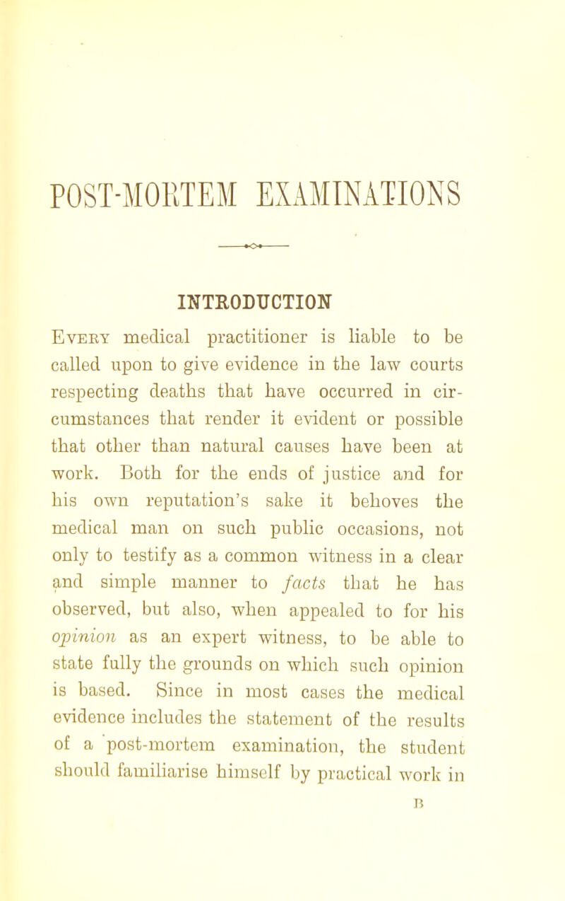 INTRODTICTIOIT EvEEY medical practitioner is liable to be called upon to give evidence in the law courts respecting deaths that have occurred in cir- cumstances that render it evident or possible that other than natural causes have been at work. Both for the ends of justice and for his own reputation's sake it behoves the medical man on such public occasions, not only to testify as a common witness in a clear and simple manner to facts that he has observed, but also, when appealed to for his opinion as an expert witness, to be able to state fully the grounds on which such opinion is based. Since in most cases the medical evidence includes the statement of the results of a post-mortem examination, the student should familiarise himself by practical work in n