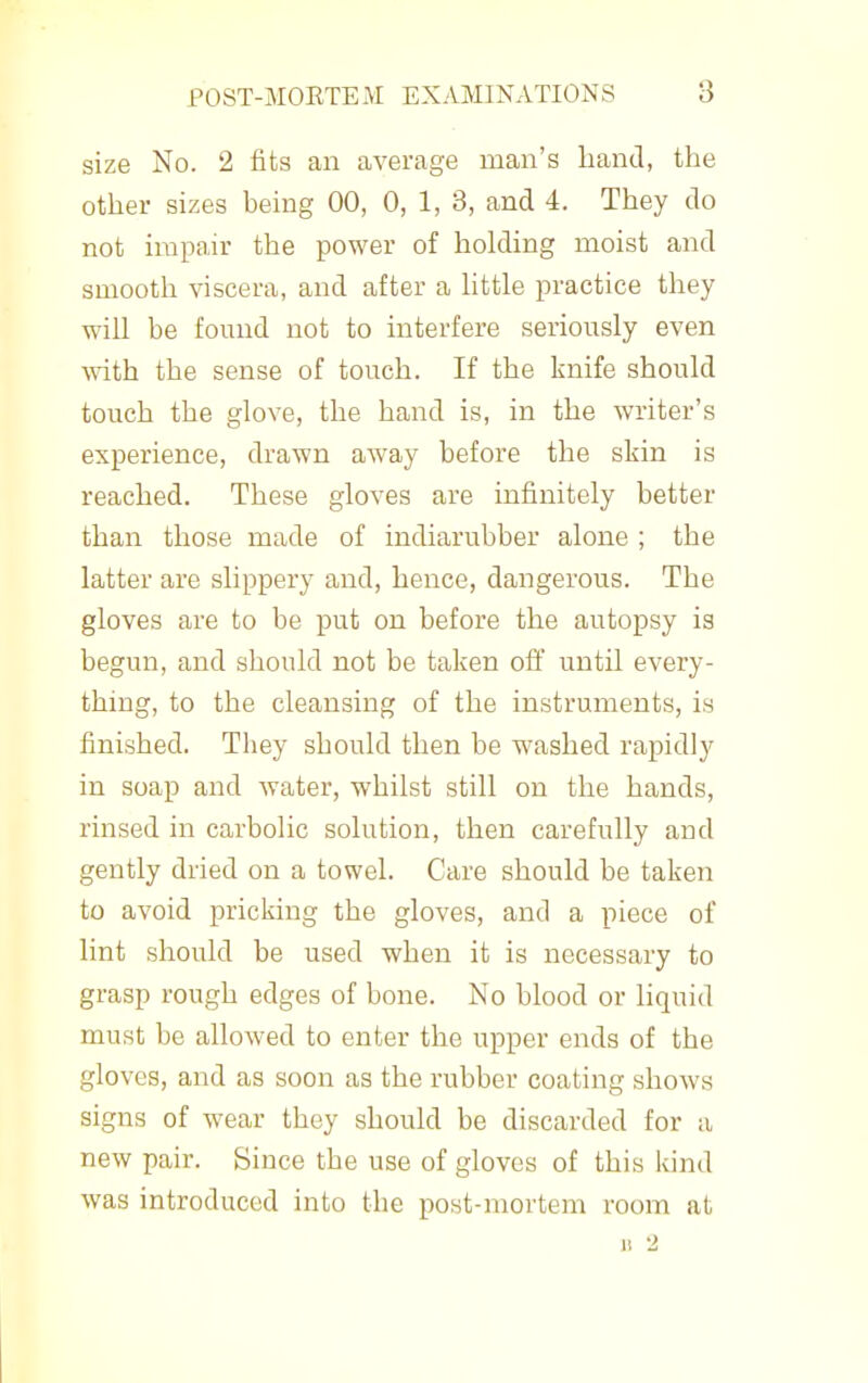 size No. 2 fits an average man's liand, the other sizes being 00, 0, 1, 3, and 4. They do not impair the power of holding moist and smooth viscera, and after a httle practice they will be found not to interfere seriously even with the sense of touch. If the knife should touch the glove, the hand is, in the writer's experience, drawn away before the skin is reached. These gloves are infinitely better than those made of indiarubber alone ; the latter are slippery and, hence, dangerous. The gloves are to be put on before the autopsy is begun, and should not be taken ofi until every- thing, to the cleansing of the instruments, is finished. They should then be washed rapidly in soap and water, whilst still on the hands, rinsed in carbolic solution, then carefully and gently dried on a towel. Care should be taken to avoid pricking the gloves, and a piece of lint should be used when it is necessary to grasp rough edges of bone. No blood or liquid must be allowed to enter the upper ends of the gloves, and as soon as the rubber coating shows signs of wear they should be discarded for a new pair. Since the use of gloves of this kind was introduced into the post-mortem room at 11 2