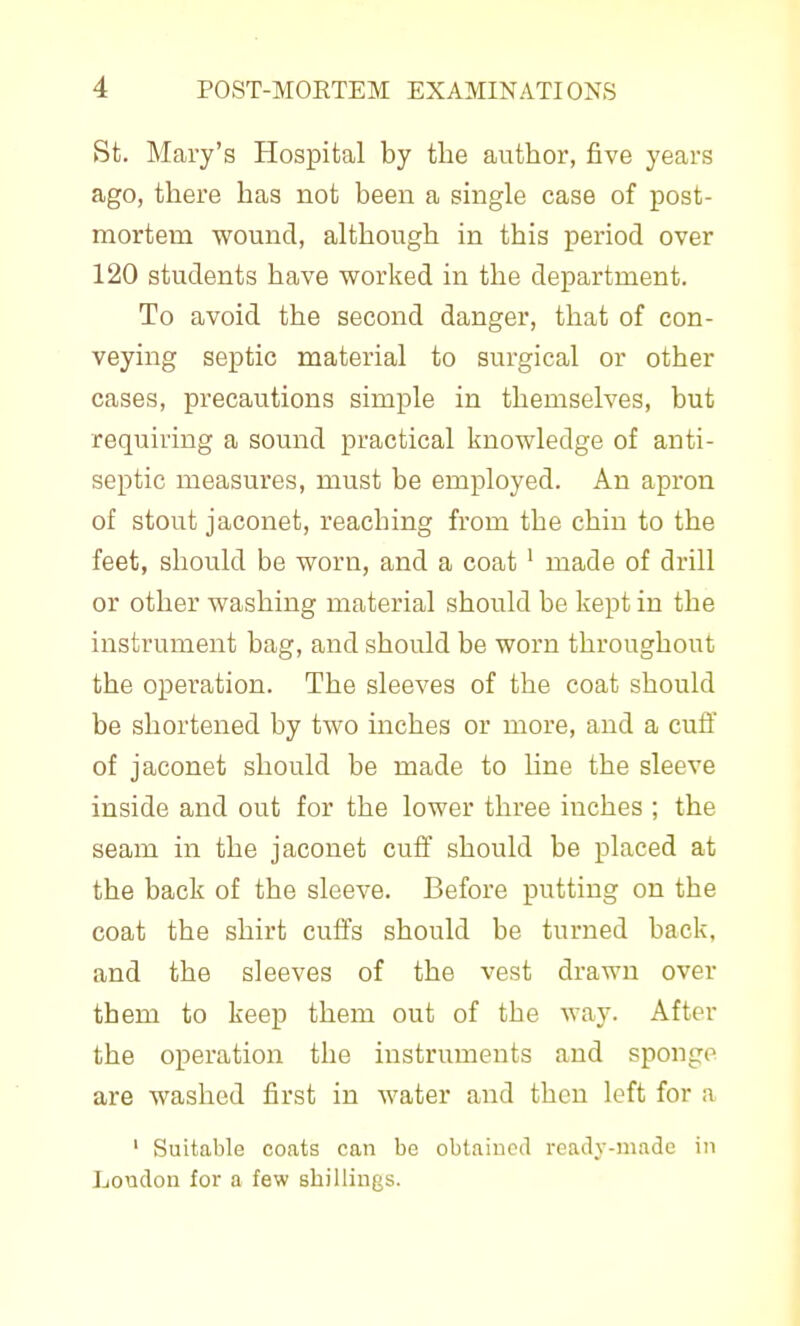 St. Mary's Hospital by tlie author, five years ago, there has not been a single case of post- mortem wound, although in this period over 120 students have worked in the department. To avoid the second danger, that of con- veying septic material to surgical or other cases, precautions simple in themselves, but requiring a sound practical linowledge of anti- septic measures, must be employed. An apron of stout jaconet, reaching from the chin to the feet, should be worn, and a coat ' made of drill or other washing material should be kept in the instrument bag, and should be worn throughout the operation. The sleeves of the coat should be shortened by two inches or more, and a cuff of jaconet should be made to Une the sleeve inside and out for the lower three inches ; the seam in the jaconet cuff should be placed at the back of the sleeve. Before putting on the coat the shirt cuffs should be turned back, and the sleeves of the vest drawn over them to keep them out of the way. After the operation the instruments and sponge are washed first in water and then left for a ' Suitable coats can be obtained ready-made in London for a few shillings.