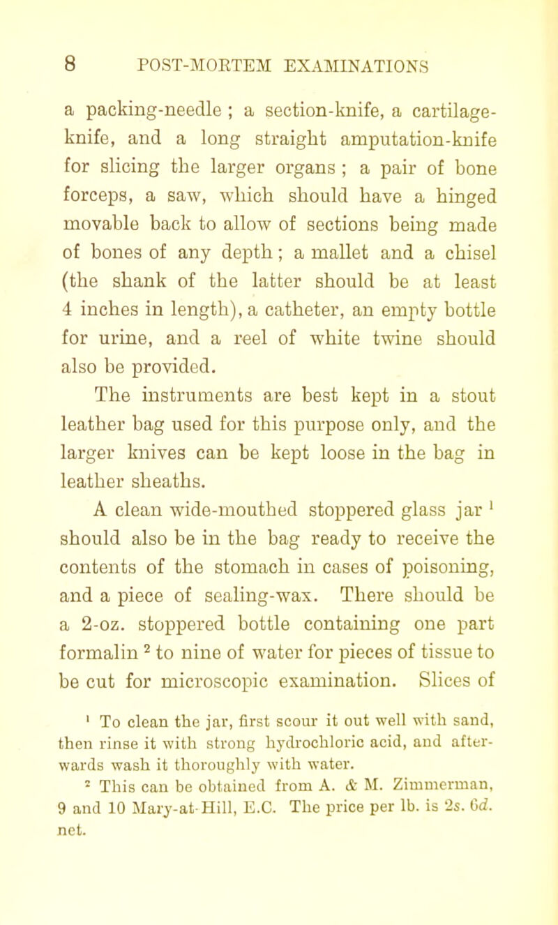 a packing-needle ; a section-knife, a cartilage- knife, and a long straight amputation-knife for slicing the larger organs ; a pair of bone forceps, a saw, wliich should have a hinged movable back to allow of sections being made of bones of any depth; a mallet and a chisel (the shank of the latter should be at least 4 inches in length), a catheter, an empty bottle for urine, and a reel of white twine should also be provided. The instruments are best kept in a stout leather bag used for this purpose only, and the larger knives can be kept loose in the bag in leather sheaths. A clean wide-mouthed stoppered glass jar ' should also be in the bag ready to receive the contents of the stomach in cases of poisoning, and a piece of sealing-wax. There should be a 2-oz. stoppered bottle containing one part formalin to nine of water for pieces of tissue to be cut for microscopic examination. Slices of ' To clean the jar, first scour it out well with saud, then rinse it with strong hydrochloric acid, and after- wards wash it thoroughly with water. - This can be obtained from A. & M. Zimmerman, 9 and 10 Mary-at Hill, E.G. The price per lb. is 2s. Gd. net.
