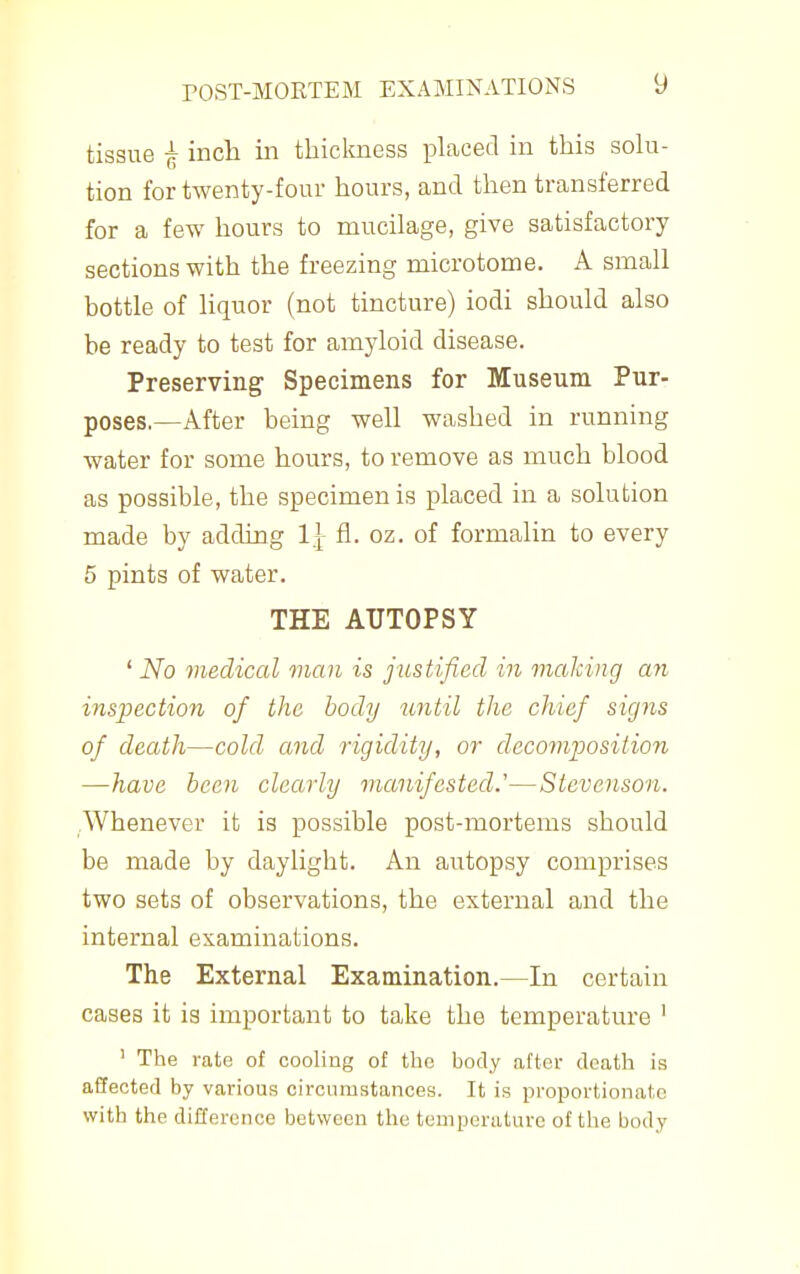 tissue ^ inch in thickness placed in this soki- tion for twenty-four hours, and then transferred for a few hours to mucilage, give satisfactory- sections with the freezing microtome. A small bottle of liquor (not tincture) iodi should also be ready to test for amyloid disease. Preserving Specimens for Museum Pur- poses.—After being well washed in running water for some hours, to remove as much blood as possible, the specimen is placed in a solution made by adding 1^ &. oz. of formalin to every 5 pints of water. THE AUTOPSY ' No medical man is justified in making an inspection of the body until the chief signs of death—cold and rigidity, or decomposition —have been clearly manifested.'—Stevenson. Whenever it is possible post-mortems should be made by daylight. An autopsy comprises two sets of observations, the external and the internal examinations. The External Examination.—In certain cases it is important to take the temperature ' ' The rate of cooling of the body after death is affected by various circumstances. It is proportionate with the difference between the temperiiture of the body