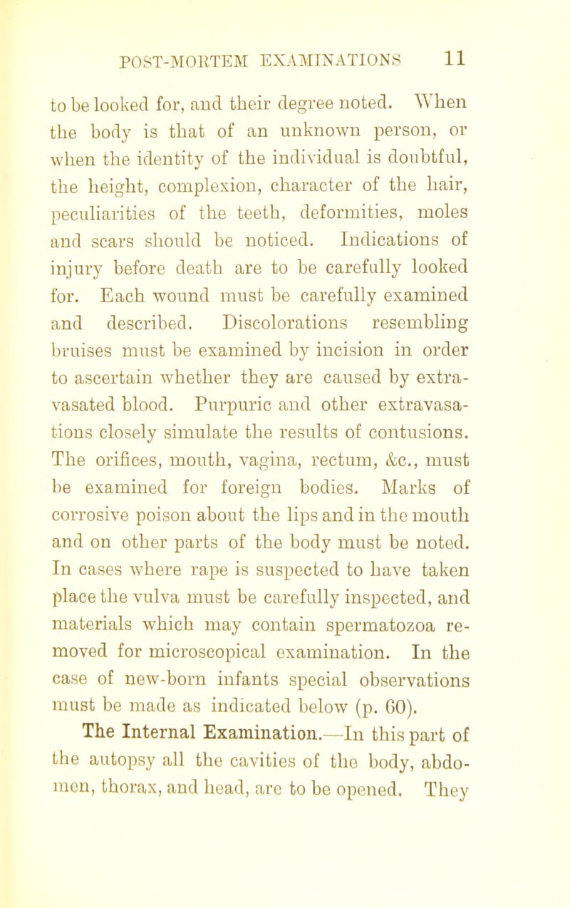 to be looked for, and their degree noted. When the body is that of an unknown person, or when the identity of the individual is doubtful, the height, complexion, character of the hair, peculiarities of the teeth, deformities, moles and scars should be noticed. Indications of injury before death are to be carefully looked for. Each wound must be carefully examined and described. Discolorations resembling bruises must be examined by incision in order to ascertain whether they are caused by extra- vasated blood. Purpuric and other extravasa- tions closely simulate the results of contusions. The orifices, mouth, vagina, rectum, &c., must be examined for foreign bodies. Marks of corrosive poison about the lips and in the mouth and on other parts of the body must be noted. In cases where rape is suspected to have taken place the vulva must be carefully inspected, and materials which may contain spermatozoa re- moved for microscopical examination. In the case of new-born infants special observations must be made as indicated below (p. 60). The Internal Examination.—In this part of the autopsy all the cavities of the body, abdo- men, thorax, and head, arc to be opened. They
