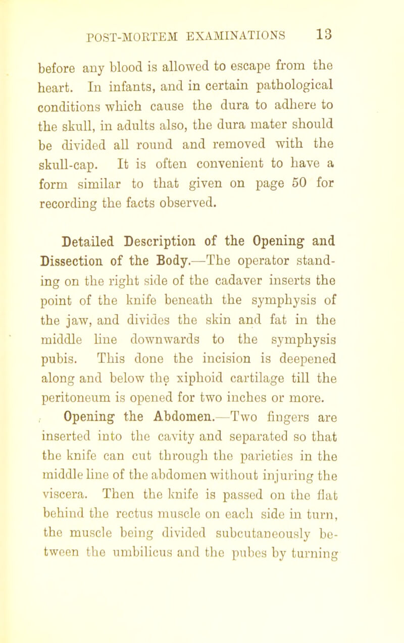 before auy blood is allowed to escape from the heart. In infants, and in certain pathological conditions which cause the dura to adhere to the skull, in adults also, the dura mater should be divided all round and removed with the skull-cap. It is often convenient to have a form similar to that given on page 50 for recordmg the facts observed. Detailed Description of the Opening and Dissection of the Body.—The operator stand- ing on the right side of the cadaver inserts the point of the knife beneath the symphysis of the jaw, and divides the skin and fat in the middle line downwards to the symphysis pubis. This done the incision is deepened along and below the xiphoid cartilage till the peritoneum is opened for two inches or more. Opening the Abdomen.—Two fingers are inserted into the cavity and separated so that the knife can cut through the parieties in the middle line of the abdomen without injuring the viscera. Then the knife is passed on the flat behind the rectus muscle on each side in turn, the muscle being divided subcutaneously be- tween the umbilicus and the pubes by turning