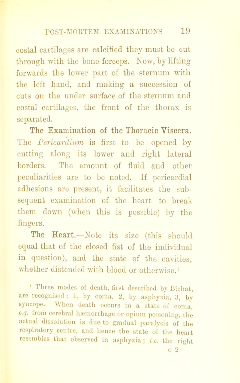 costal cartilages are calcified they must be cut through with the bone forceps. Now, by lifting forwards the lower part of the sternum with the left hand, and maldng a succession of cuts on the under surface of the sternum and costal cartilages, the front of the thorax is separated. The Examination of the Thoracic Viscera. The Pericardium is first to be opened by cutting along its lower and right lateral borders. The amount of fluid and other peculiarities are to be noted. If pericardial adhesions are present, it facilitates the sub- sequent examination of the heart to break them down (when this is possible) by the fingers. The Heart.—Note its size (this should equal that of the closed fist of the indi\idual in question), and the state of the cavities, whether distended with blood or otherwise.' ' Throe modes of death, first depcribrd by Bicliat, are recognised: 1, by coma, 2, by asphyxia, 3, by syncope. When death occurs in a state of coma, eg. from cerebral hiumorrhage or opium poisoning, the actual dissolution is due to gradual paralysis of the respiratory centre, and hence the state of the heart resembles that observed in asphyxia; i.e. the right c 2