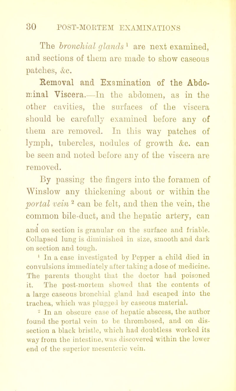 The hronchial glands ' are next examined, and sections of them are made to show caseous patches, &c. Eemoval and Examination of the Abdo- minal Viscera.—In the abdomen, as in the other cavities, the surfaces of the viscera should be carefully examined before any of them are removed. In this way patches of lymph, tubercles, nodules of growth &c. can be seen and noted before any of the viscera are removed. By passing the fingers into the foramen of Winslow any thickening about or within the 2)ortal vein ^ can be felt, and then the vein, the common bile-duct, and the hepatic artery, can and on section is granular on the surface and friable. Collapsed lung is diminished in size, smooth and dark on section and tough. ' In a case investigated by Pepper a child died in convulsions immediately after taking a dose of medicine. The parents thought that the doctor had poisoned it. The post-mortem showed that the contents of a large caseous broncliial gland had escaped into the trachea, which was plugged by caseous material. - In an obscure case of hepatic abscess, the author found the porlal vein to be thrombosed, and on dis- section a black bristle, which had doubtless worked its way from the intestine, was discovered within the lower end of the superior nieseutcric vein.