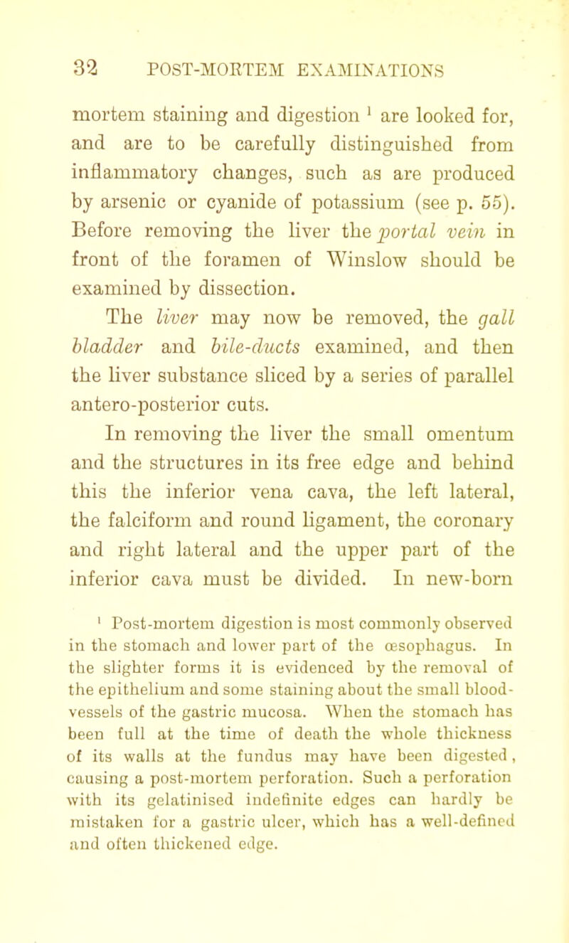 mortem staining and digestion ' are looked for, and are to be carefully distinguished from inflammatory changes, such as are produced by arsenic or cyanide of potassium (see p. 55). Before removing the liver the portal vein in front of the foramen of Winslow should be examined by dissection. The liver may now be removed, the gall bladder and bile-ducts examined, and then the liver substance sliced by a series of parallel antero-posterior cuts. In removing the liver the small omentum and the structures in its free edge and behind this the inferior vena cava, the left lateral, the falciform and round hgament, the coronary and right lateral and the upper part of the inferior cava must be divided. In new-born ' Post-mortem digestion is most commonly observed in the stomach and lower part of the oesophagus. In the slighter forms it is evidenced by the removal of the epithelium and some staining about the small blood- vessels of the gastric mucosa. When the stomach has been full at the time of death the whole thickness of its walls at the fundus may have been digested, causing a post-mortem perforation. Such a perforation with its gelatinised indefinite edges can hardly be mistaken for a gastric ulcer, which has a well-defined and often thickened edge.