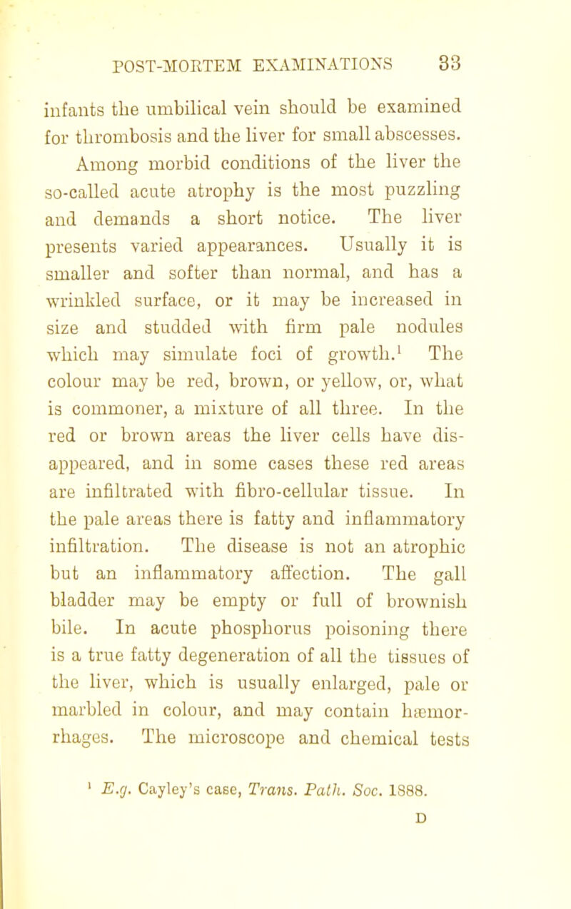 infants the umbilical vein should be examined for tlirombosis and the liver for small abscesses. Among morbid conditions of the liver the so-called acute atrophy is the most puzzhng and demands a short notice. The liver presents varied appearances. Usually it is smaller and softer than normal, and has a wrinkled surface, or it may be increased in size and studded with firm pale nodules which may simulate foci of growth.' The colour may be red, brown, or yellow, or, what is commoner, a mixture of all three. In the red or brown areas the liver cells have dis- appeared, and in some cases these red areas are infiltrated with fibro-cellular tissue. In the pale areas there is fatty and inflammatory infiltration. The disease is not an atrophic but an inflammatory aflection. The gall bladder may be empty or full of brownish bile. In acute phosphorus poisoning there is a true fatty degeneration of all the tissues of the liver, which is usually enlarged, pale or marbled in colour, and may contain hemor- rhages. The microscope and chemical tests ' E.g. Cayley's case. Trans. Path. Soc. 1S88. D