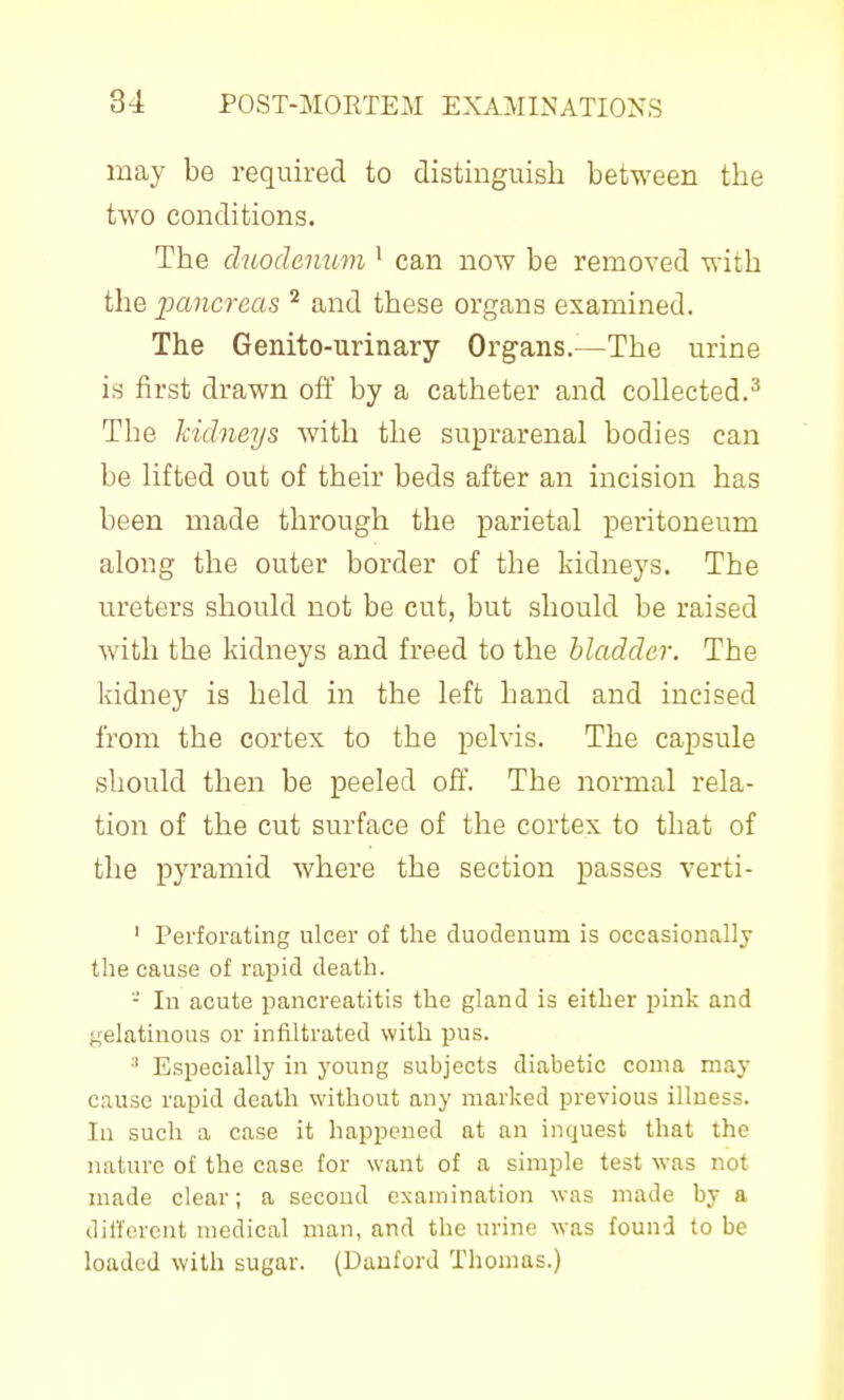 may be required to distinguish between the two conditions. The duodenmn ' can now be removed with the pancreas and these organs examined. The Genito-urinary Organs.—The urine is first drawn oft by a catheter and collected.^ The kidneys with the suprarenal bodies can be lifted out of their beds after an incision has been made through the parietal peritoneum along the outer border of the kidneys. The ureters should not be cut, but should be raised with the kidneys and freed to the bladder. The kidney is held in the left hand and incised from the cortex to the pelvis. The capsule should then be peeled off. The normal rela- tion of the cut surface of the cortex to that of the pyramid where the section passes verti- ' Perforating ulcer of the duoclenum is occasionally the cause of rapid death. - In acute pancreatitis the gland is either pink and gelatinous or infiltrated with pus. ■' Especially in young subjects diabetic coma may cause rapid death without any marked previous illness. In such a case it happened at an inquest that the nature of the case for want of a simple test was not made clear; a second examination was made by a dilfercnt medical man, and the urine was found to be loaded with sugar. (Dauford Thomas.)