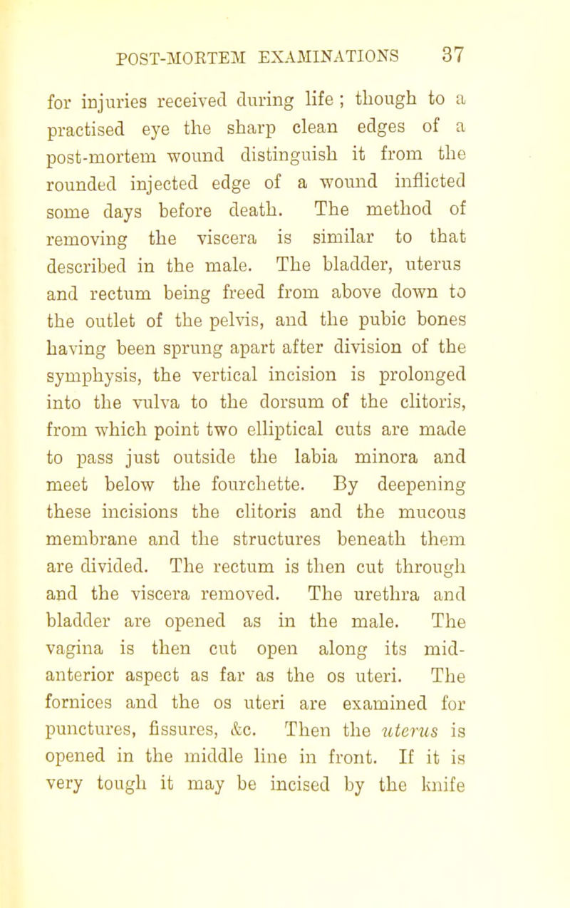 for injurieg received during life ; though to a practised eye the sharp clean edges of a post-mortem wound distinguish it from the rounded injected edge of a wound inflicted some days before death. The method of removing the viscera is similar to that described in the male. The bladder, uterus and rectum being freed from above down to the outlet of the pelvis, and the pubic bones having been sprung apart after division of the symphysis, the vertical incision is prolonged into the vulva to the dorsum of the clitoris, from which point two elliptical cuts are made to pass just outside the labia minora and meet below the fourchette. By deepening these incisions the clitoris and the mucous membrane and the structures beneath them are divided. The rectum is then cut through and the viscera removed. The urethra and bladder are opened as in the male. The vagina is then cut open along its mid- anterior aspect as far as the os uteri. The fornices and the os uteri are examined for punctures, fissures, &c. Then the uterus is opened in the middle line in front. If it is very tough it may be incised by the knife