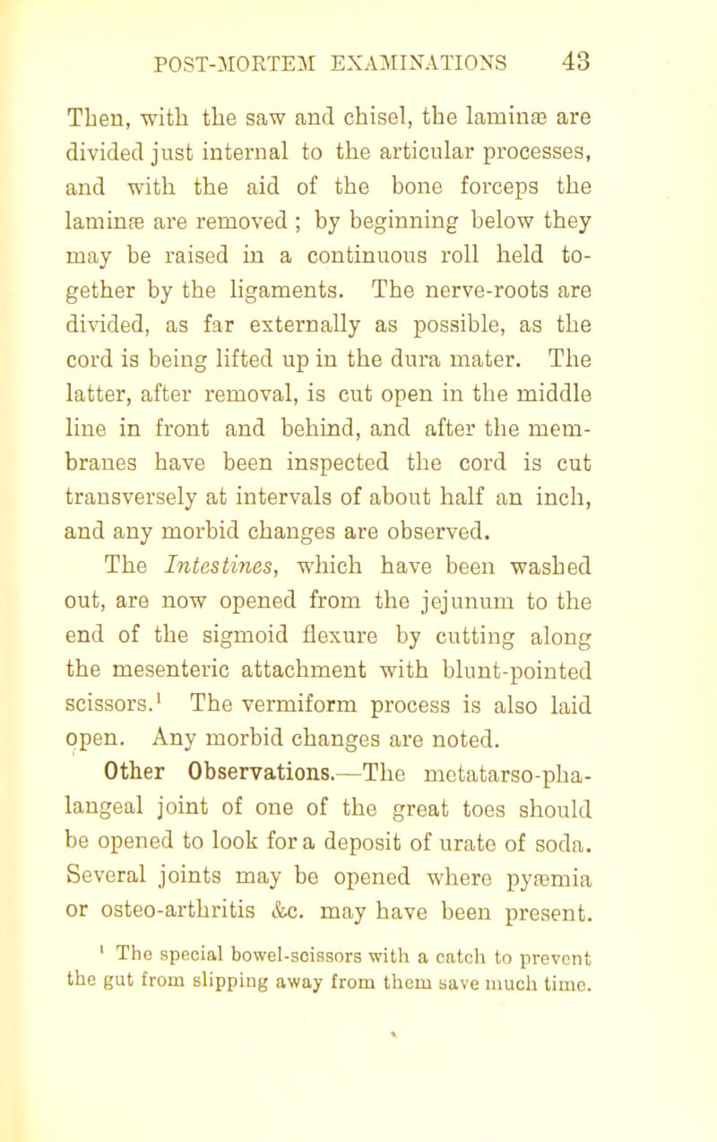 Then, with the saw and chisel, the lamina3 are divided just internal to the articular processes, and with the aid of the bone forceps the laminfe are removed ; by beginning below they may be raised in a continuous roll held to- gether by the ligaments. The nerve-roots are divided, as far externally as possible, as the cord is being lifted up in the dura mater. The latter, after removal, is cut open in the middle line in front and behind, and after the mem- branes have been inspected the cord is cut transversely at intervals of about half an inch, and any morbid changes are observed. The Intestines, which have been washed out, are now opened from the jejunum to the end of the sigmoid flexure by cutting along the mesenteric attachment with blunt-pointed scissors.' The vermiform process is also laid open. Any morbid changes are noted. Other Observations.—The mctatarso-pha- langeal joint of one of the great toes should be opened to look for a deposit of urate of soda. Several joints may be opened where pytemia or osteo-arthritis &c. may have been present. ' The special bowel-scissors with a catch to prevent the gut from slipping away from them save much time.