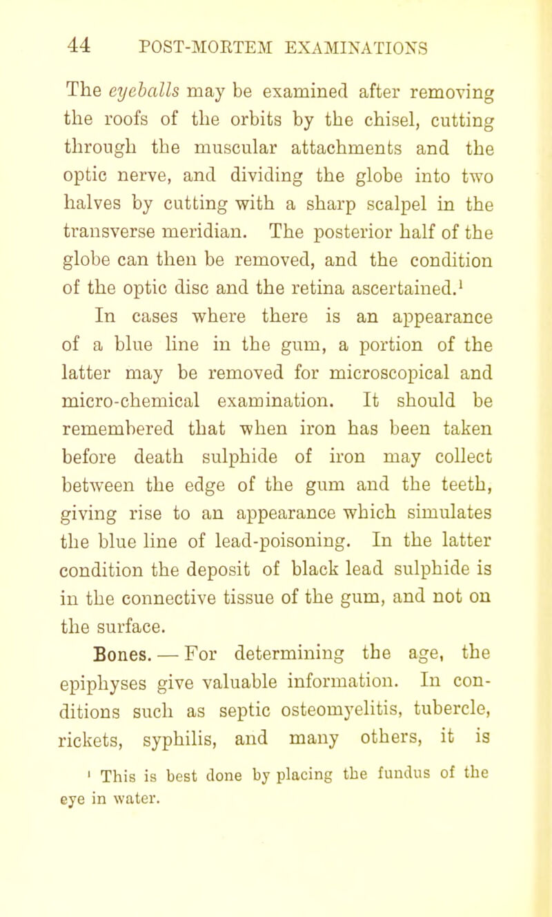 The eyeballs may be examined after removing the roofs of the orbits by the chisel, cutting through the muscular attachments and the optic nerve, and dividing the globe into two halves by cutting with a sharp scalpel in the transverse meridian. The posterior half of the globe can then be removed, and the condition of the optic disc and the retina ascertained.' In cases where there is an appearance of a blue line in the gum, a portion of the latter may be removed for microscopical and micro-chemical examination. It should be remembered that when iron has been taken before death sulphide of iron may collect between the edge of the gum and the teeth, giving rise to an appearance which simulates the blue line of lead-poisoning. In the latter condition the deposit of black lead sulphide is in the connective tissue of the gum, and not ou the surface. Bones. — For determining the age, the epiphyses give valuable information. In con- ditions such as septic osteomyelitis, tubercle, rickets, syphilis, and many others, it is I This is best clone by placing the fundus of the eye in water.