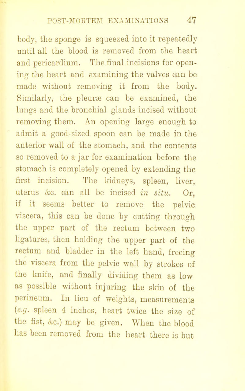 body, the sponge is squeezed into it repeatedly until all the blood is removed from the heart and pericardium. The final incisions for open- ing the heart and examining the valves can be made without removing it from tlie body. Similarly, the pleurie can be examined, the lungs and the bronchial glands incised without removing them. An opening large enough to admit a good-sized spoon can be made in the anterior wall of the stomach, and the contents so removed to a jar for examination before the stomach is completely opened by extending the first incision. The kidneys, spleen, liver, uterus &c. can all be incised in situ. Or, if it seems better to remove the pelvic viscera, this can be done by cutting through the upper part of the rectum between two ligatures, then holding the upper part of the rectum and bladder in the left hand, freein the viscera from the pelvic wall by strokes of the knife, and finally dividing them as low as possible without injuring the skin of the perineum. In lieu of weights, measurements {cjj. spleen 4 inches, heart twice the size of the fist, &c.) may be given. When the blood has been removed from the heart there is but
