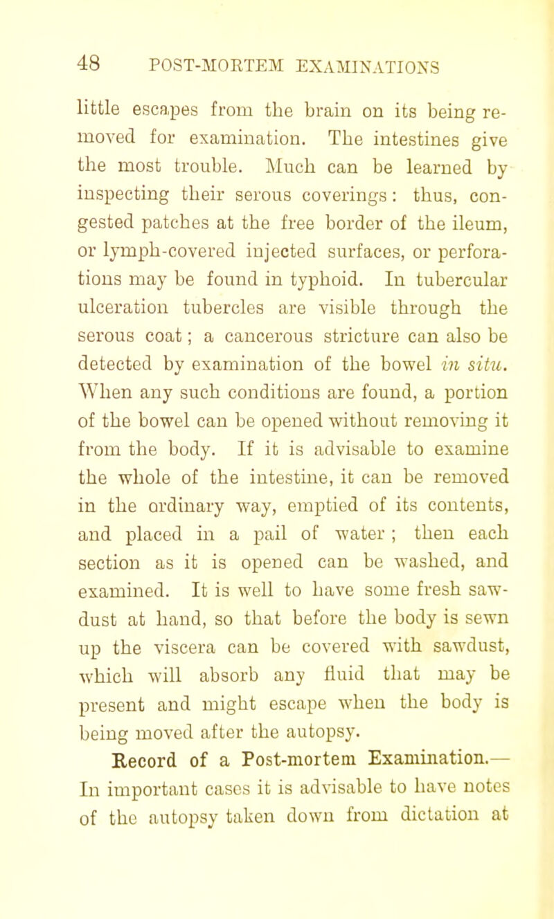 little escapes from the brain on its being re- moved for examination. The intestines give the most trouble. Much can be learned by inspecting their serous coverings: thus, con- gested patches at the free border of the ileum, or lymph-covered injected surfaces, or perfora- tions may be found in typhoid. In tubercular ulceration tubercles are visible through the serous coat; a cancerous stricture can also be detected by examination of the bowel in situ. When any such conditions are found, a portion of the bowel can be opened without removing it from the body. If it is advisable to examine the whole of the intestme, it can be removed in the ordinary way, emptied of its contents, and placed in a pail of water ; then each section as it is opened can be washed, and examined. It is well to have some fresh saw- dust at hand, so that before the body is sewn up the viscera can be covered with sawdust, which will absorb any fluid that may be present and might escape when the body is being moved after the autopsy. Kecord of a Post-mortem Examination.— In important cases it is advisable to have notes of the autopsy taken down from dictation at
