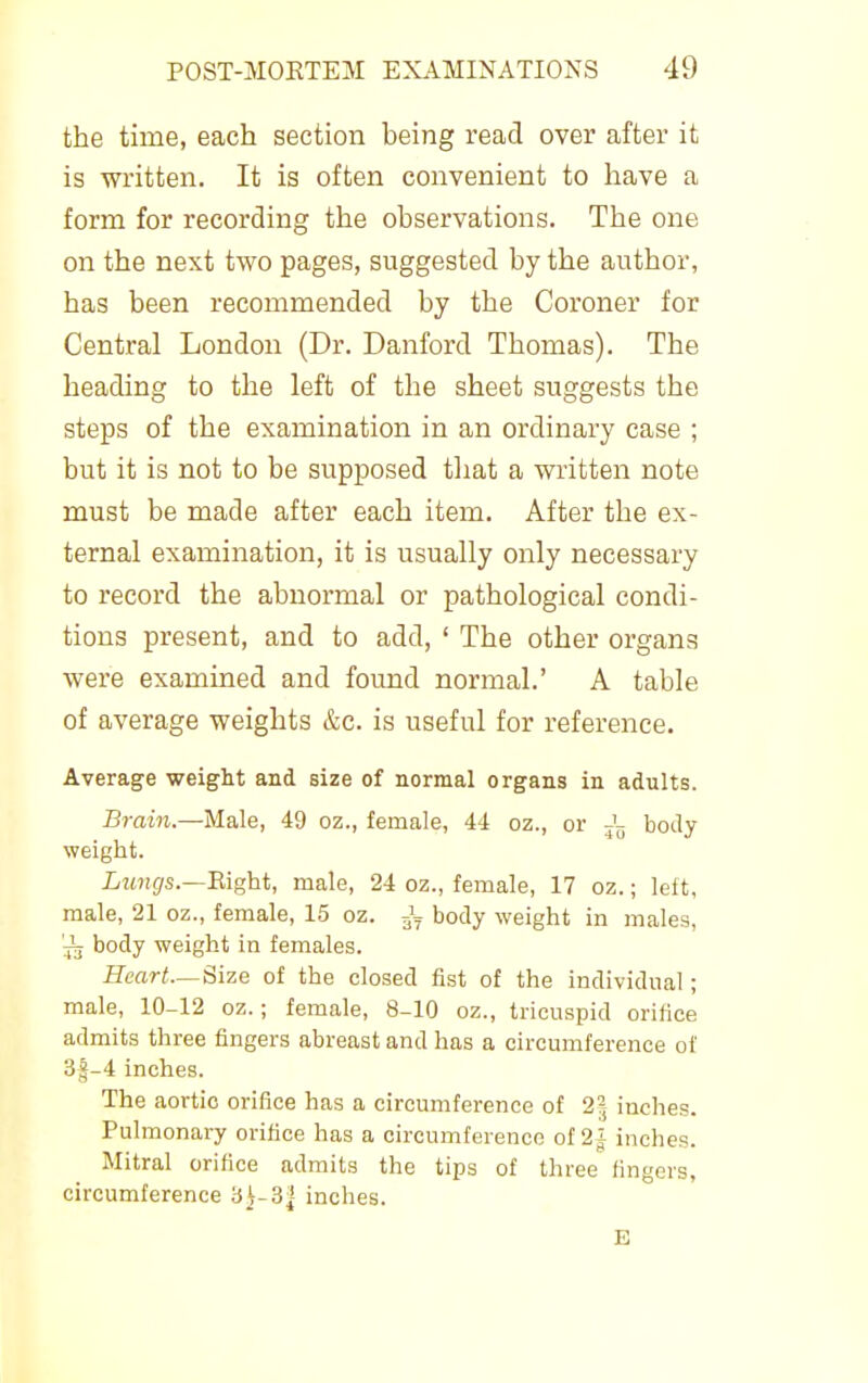 the time, each section being read over after it is written. It is often convenient to have a form for recording the observations. The one on the next two pages, suggested by the author, has been recommended by the Coroner for Central London (Dr. Danford Thomas). The heading to the left of the sheet suggests the steps of the examination in an ordinary case ; but it is not to be supposed tiiat a written note must be made after each item. After the ex- ternal examination, it is usually only necessary to record the abnormal or pathological condi- tions present, and to add, ' The other organs were examined and found normal.' A table of average weights &c. is useful for reference. Average weight and size of normal organs in adults. Brain.—Male, 49 oz., female, 4<1 oz., or j';, body weight. iMwgs.—Eight, male, 24 oz., female, 17 oz.; left, male, 21 oz., female, 15 oz. J,, body weight in males, 'jL body weight in females. Heart—Size of the closed fist of the individual; male, 10-12 oz.; female, 8-10 oz., tricuspid orifice admits three fingers abreast and has a circumference of 3f-4 inches. The aortic orifice has a circumference of 2-j inches. Pulmonary orifice has a circumference of 2J inches. Mitral orifice admits the tips of three fingers, circumference 3^-3| inches. E