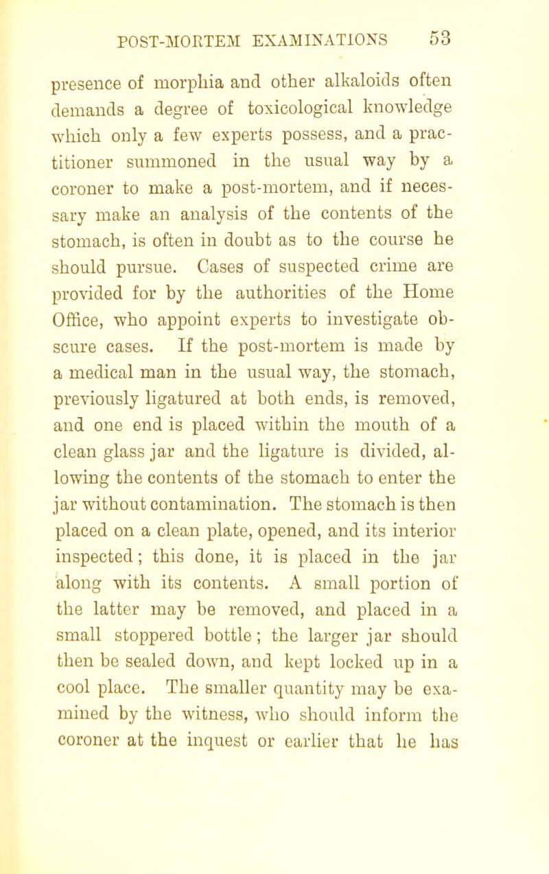 presence of morphia and other alkaloids often demands a degree of toxicological knowledge which only a few experts possess, and a prac- titioner smnmoned in the usual way by a coroner to make a post-mortem, and if neces- sary make an analysis of the contents of the stomach, is often in doubt as to the course he should pursue. Cases of suspected crime are provided for by the authorities of the Home Office, who appoint experts to investigate ob- scure cases. If the post-mortem is made by a medical man in the usual way, the stomach, previously ligatured at both ends, is removed, and one end is placed within the mouth of a clean glass jar and the ligature is divided, al- lowing the contents of the stomach to enter the jar without contamination. The stomach is then placed on a clean plate, opened, and its interior inspected; this done, it is placed in the jar along with its contents. A small portion of the latter may be removed, and placed in a small stoppered bottle; the larger jar should then be sealed down, and kept locked up in a cool place. The smaller quantity may be exa- mined by the witness, who should inform the coroner at the inquest or earlier that he has