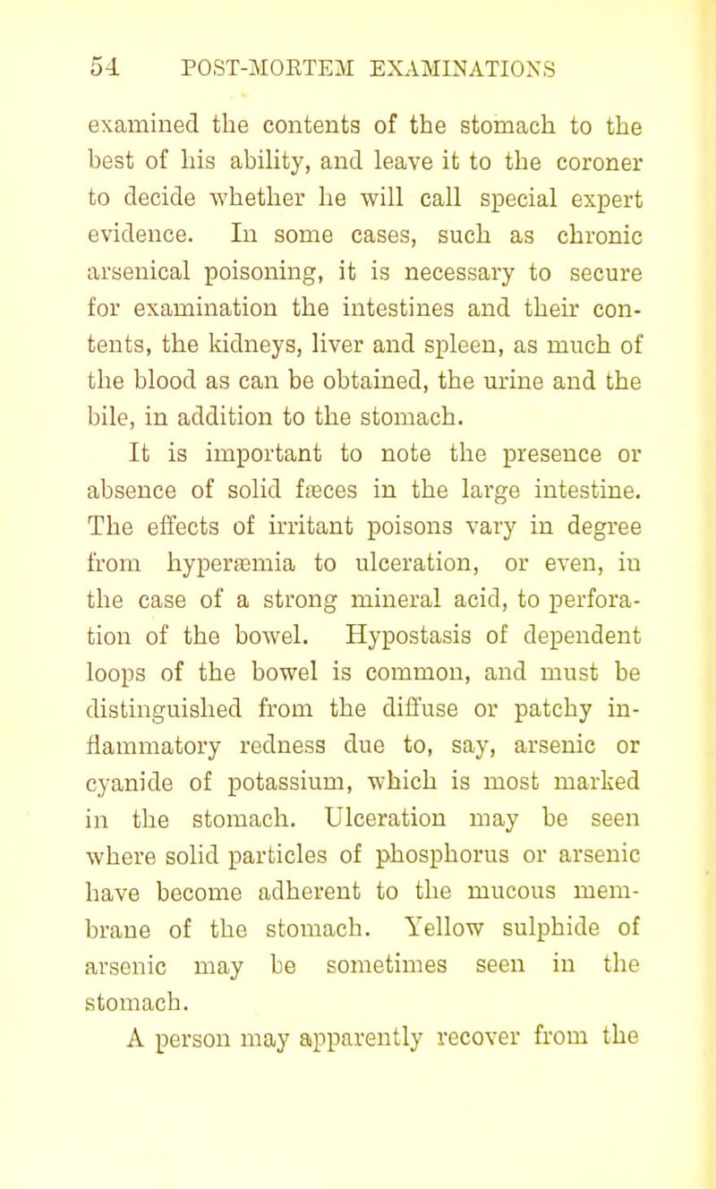 examined the contents of the stomach to the hest of his abiUty, and leave it to the coroner to decide whether he will call special expert evidence. In some cases, such as chronic arsenical poisoning, it is necessary to secure for examination the intestines and their con- tents, the kidneys, liver and spleen, as much of the blood as can be obtained, the urine and the bile, in addition to the stomach. It is important to note the presence or absence of solid fagces in the large intestine. The effects of irritant poisons vary in degree from hyperaamia to ulceration, or even, in the case of a strong mineral acid, to perfora- tion of the bowel. Hypostasis of dependent loops of the bowel is common, and must be distinguished from the difl'use or patchy in- flammatory redness due to, say, arsenic or cyanide of potassium, which is most marked in the stomach. Ulceration may be seen where solid particles of phosphorus or arsenic have become adherent to the mucous mem- brane of the stomach. Yellow sulphide of arsenic may be sometimes seen in the stomach. A person may apparently recover from the