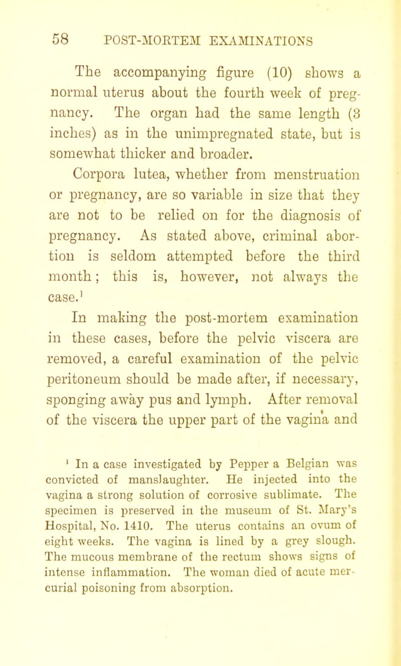 The accompanying figure (10) shows a normal uterus about the fourth week of preg- nancy. The organ had the same length (3 inches) as in the unimpregnated state, but is somewhat thicker and broader. Corpora lutea, whether from menstruation or pregnancy, are so variable in size that they are not to be relied on for the diagnosis of pregnancy. As stated above, criminal abor- tion is seldom attempted before the third month; this is, however, not always the case.' In making the post-mortem examination in these cases, before the pelvic viscera are removed, a careful examination of the pelvic peritoneum should be made after, if necessary, sponging away pus and lymph. After removal of the viscera the upper part of the vagina and ' In a case investigated by Pepper a Belgian was convicted of manslaughter. He injected into the vagina a strong solution of corrosive sublimate. The specimen is jireserved in the museum of St. Mary's Hospital, No. 1410. The uterus contains an ovum of eight weeks. The vagina is lined by a grey slough. The mucous membrane of the rectum shows signs of intense inflammation. The woman died of acute mer- curial poisoning from absorption.