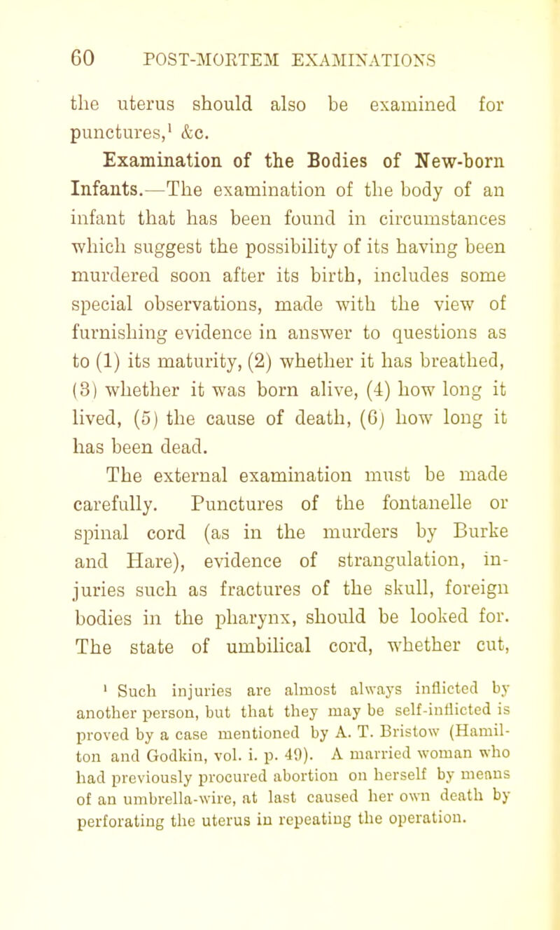 the uterus should also be examined for punctures,' &c. Examination of the Bodies of New-born Infants.—The examination of the body of an infant that has been found in circumstances which suggest the possibility of its having been murdered soon after its birth, includes some special observations, made with the view of furnishing evidence in answer to questions as to (1) its maturity, (2) whether it has breathed, (3) whether it was born alive, (4) how long it lived, (5) the cause of death, (6) how long it has been dead. The external examination must be made carefully. Punctures of the fontanelle or spinal cord (as in the murders by Burke and Hare), evidence of strangulation, in- juries such as fractures of the skull, foreign bodies in the pharynx, should be looked for. The state of umbilical cord, whether cut, ' Such injuries are almost always inflicted by another person, but that they may be self-inflicted is proved by a case mentioned by A. T. Bristow (Hamil- ton and Godkin, vol. i. p. 49). A married woman who had previously procured abortion on herself by menus of an umbrella-wire, at last caused her own death by perforating the uterus in repeating the operation.