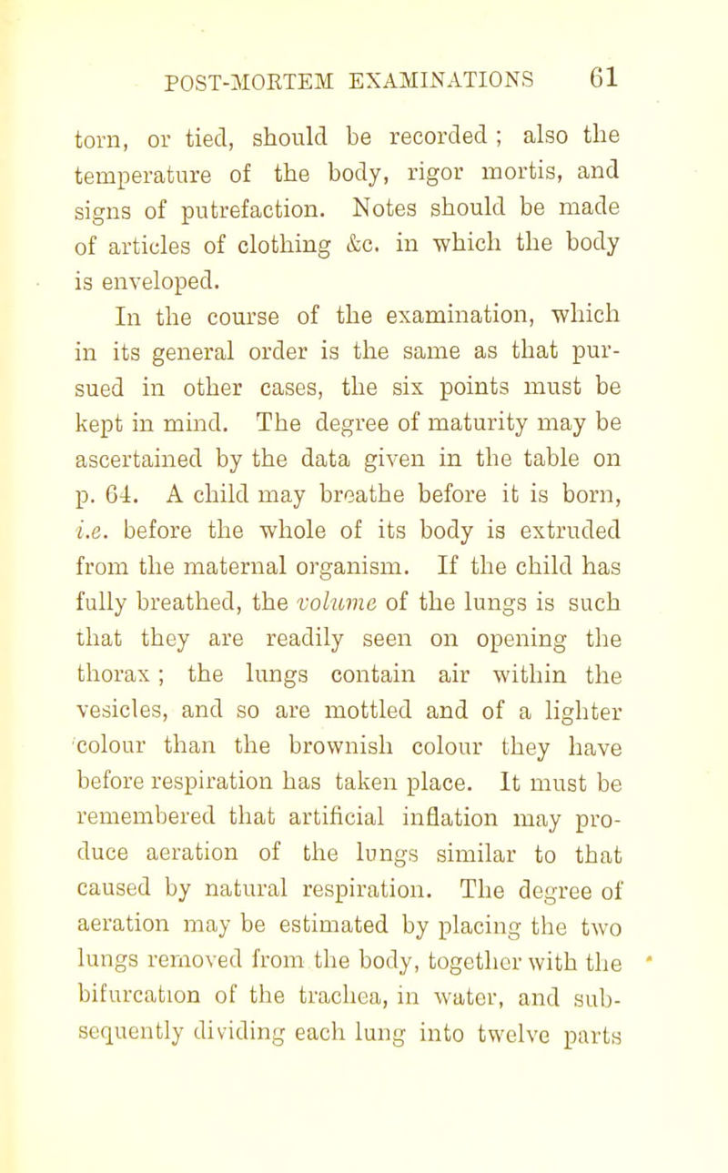 torn, or tied, should be recorded ; also the temperature of the body, rigor mortis, and signs of putrefaction. Notes should be made of articles of clothing &c. in which the body is enveloped. In the course of the examination, which in its general order is the same as that pur- sued in other cases, the six points must be kept in mind. The degree of maturity may be ascertained by the data given in the table on p. 64. A child may breathe before it is born, i.e. before the whole of its body is extruded from the maternal organism. If the child has fully breathed, the volume of the lungs is such that they are readily seen on opening the thorax; the lungs contain air within the vesicles, and so are mottled and of a lighter 'colour than the brownish colour they have before respiration has taken place. It must be remembered that artificial inflation may pro- duce aeration of the lungs similar to that caused by natural respiration. The degree of aeration may be estimated by placing the two lungs removed from the body, together with the * bifurcation of the trachea, in water, and sub- sequently dividing each lung into twelve parts