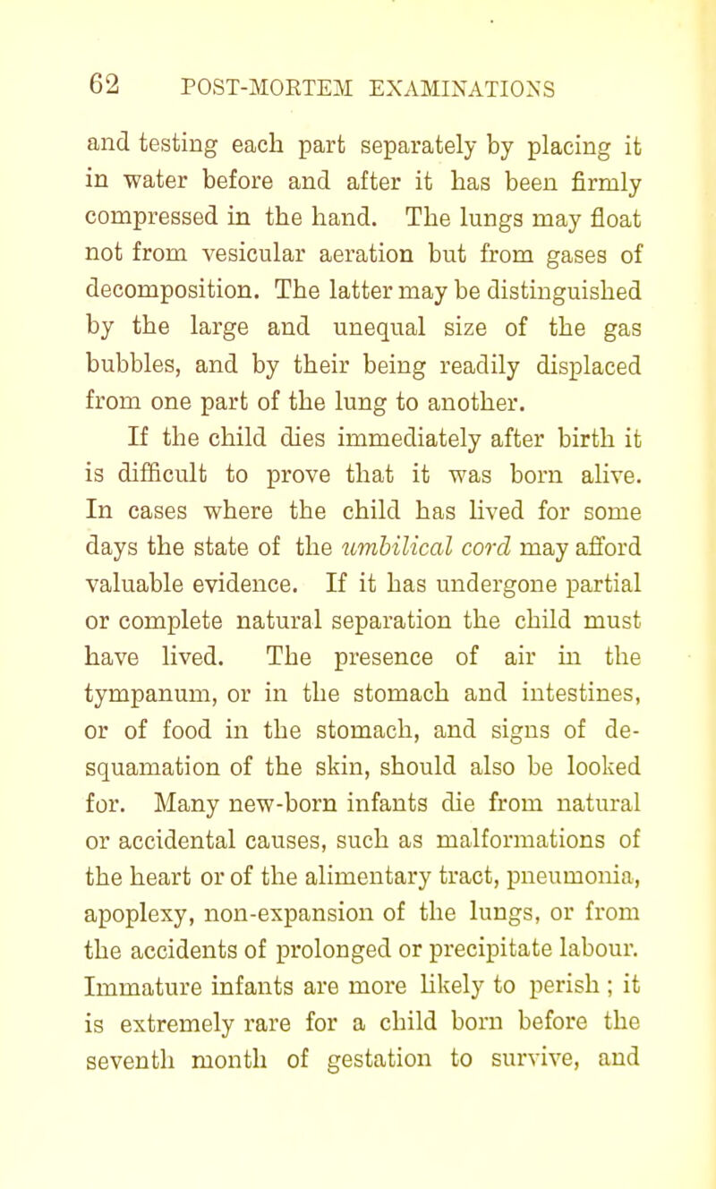and testing each part separately by placing it in water before and after it has been firmly compressed in the hand. The lungs may float not from vesicular aeration but from gases of decomposition. The latter may be distinguished by the large and unequal size of the gas bubbles, and by their being readily displaced from one part of the lung to another. If the child dies immediately after birth it is difficult to prove that it was born ahve. In cases where the child has hved for some days the state of the timhilical cord may afford valuable evidence. If it has undergone partial or complete natural separation the child must have lived. The presence of air m the tympanum, or in the stomach and intestines, or of food in the stomach, and signs of de- squamation of the skin, should also be looked for. Many new-born infants die from natural or accidental causes, such as malformations of the heart or of the alimentary tract, pneumonia, apoplexy, non-expansion of the lungs, or from the accidents of prolonged or precipitate labour. Immature infants are more Ukely to perish ; it is extremely rare for a child born before the seventh month of gestation to survive, and