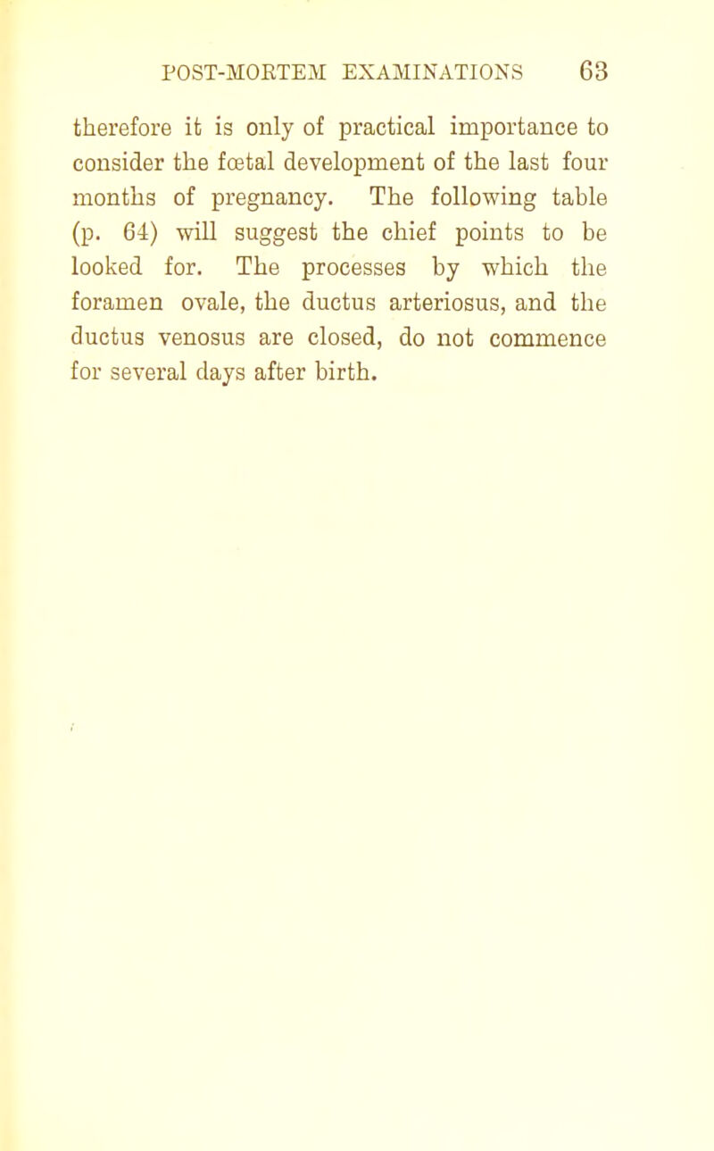 therefore it is only of practical importance to consider the foatal development of the last four months of pregnancy. The following table (p. 64) will suggest the chief points to be looked for. The processes by which the foramen ovale, the ductus arteriosus, and the ductus venosus are closed, do not commence for several days after birth.