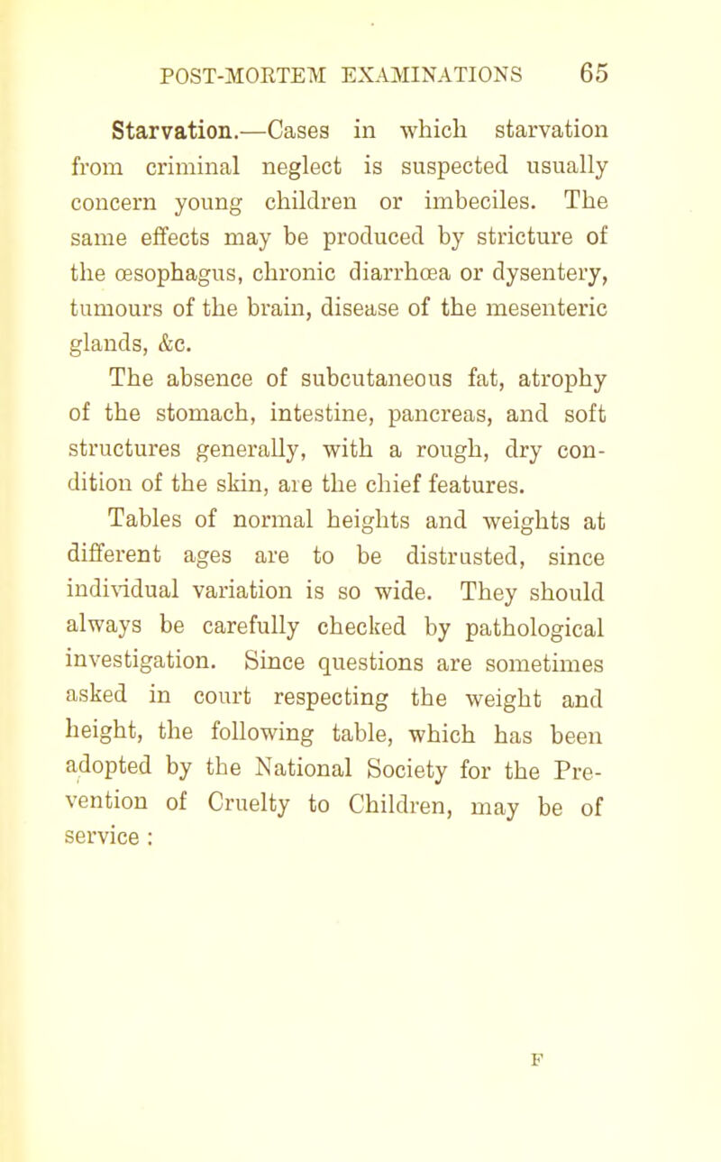 Starvation.—Cases in which starvation from criminal neglect is suspected usually concern young children or imbeciles. The same effects may be produced by stricture of the oesophagus, chronic diarrhoea or dysentery, tumours of the brain, disease of the mesenteric glands, &c. The absence of subcutaneous fat, atrophy of the stomach, intestine, pancreas, and soft structures generally, with a rough, dry con- dition of the skin, are the chief features. Tables of normal heights and weights at different ages are to be distrusted, since individual variation is so wide. They should always be carefully checked by pathological investigation. Since questions are sometimes asked in court respecting the weight and height, the following table, which has been adopted by the National Society for the Pre- vention of Cruelty to Children, may be of service :