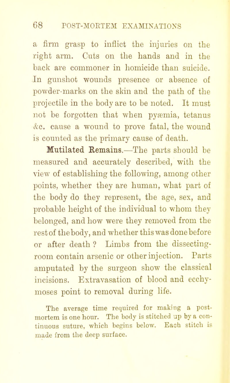 a firm grasp to inflict the injuries on the right arm. Cuts on the hands and in the back are commoner in homicide than suicide. .In gmishot wounds presence or absence of powder-marks on the skin and the path of the projectile in the body are to be noted. It must not be forgotten that when pytemia, tetanus (tc. cause a wound to prove fatal, the wound is counted as the primary cause of death. Mutilated Remains.—The parts should be measured and accurately described, with the view of establishing the followmg, among other points, whether they are human, what part of the body do they represent, the age, sex, and probable height of the individual to whom they belonged, and how were they removed from the rest of the body, and whether this was done before or after death ? Limbs from the dissecting- room contain arsenic or other injection. Parts amputated by the surgeon show the classical incisions. Extravasation of blood and ecchy- moses point to removal during life. The average time required for making a post- mortem is one hour. The body is stitched up by a con- tinuous suture, which begins below. Each stitch is made from the deep surface.