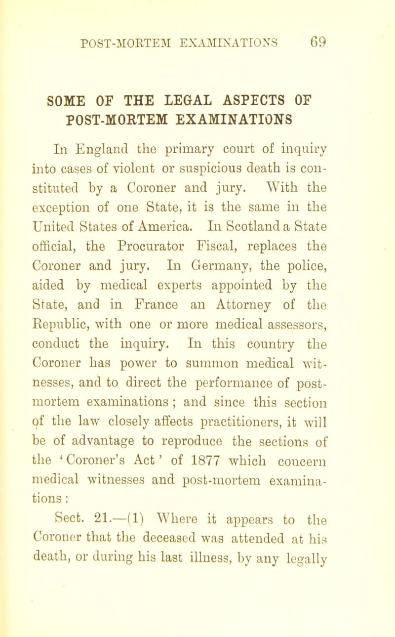 SOME OF THE LEGAL ASPECTS OF POST-MORTEM EXAMINATIONS In England the primary court of inquiry into cases of violent or suspicious death is con- stituted by a Coroner and jury. With the exception of one State, it is the same in the United States of America. In Scotland a State official, the Procurator Fiscal, replaces the Coroner and jury. In Germany, the police, aided by medical experts appointed by the State, and in France an Attorney of the Republic, with one or more medical assessors, conduct the inquiry. In this country the Coroner has power to summon medical wit- nesses, and to direct the performance of post- mortem examinations ; and since this section of the law closely affects practitioners, it will be of advantage to reproduce the sections of the ' Coroner's Act' of 1877 which concern medical witnesses and post-mortem examina- tions : Sect. 21.—(1) Where it appears to the Coroner that the deceased was attended at his death, or during his last illness, by any legally