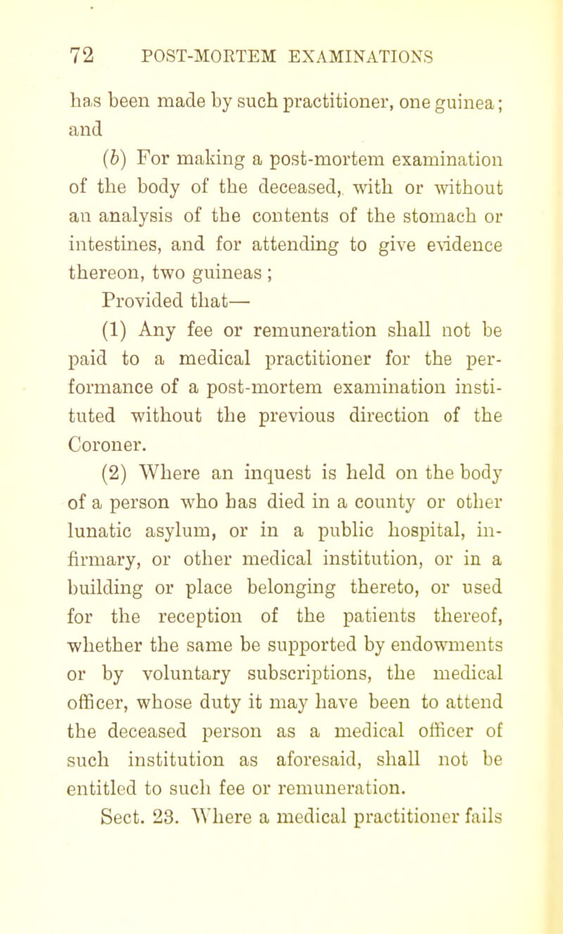 has been made by such practitioner, one guinea; and (b) For making a post-mortem examination of the body of the deceased, with or mthout an analysis of the contents of the stomach or intestines, and for attending to give e^idence thereon, two guineas; Provided that— (1) Any fee or remuneration shall not be paid to a medical practitioner for the per- formance of a post-mortem examination insti- tuted without the previous direction of the Coroner. (2) Where an inquest is held on the body of a person who has died in a county or other lunatic asylum, or in a public hospital, in- firmary, or other medical institution, or in a building or place belonging thereto, or used for the reception of the patients thereof, whether the same be supported by endowments or by voluntary subscriptions, the medical officer, whose duty it may have been to attend the deceased person as a medical officer of such institution as aforesaid, shall not be entitled to such fee or remuneration. Sect. 23. Where a medical practitioner fails