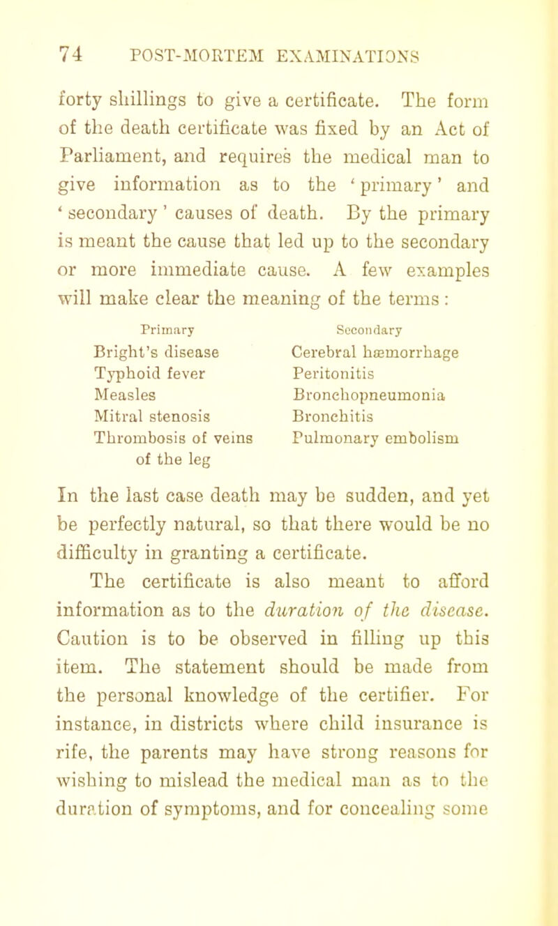 forty shillings to give a certificate. The form of the death certificate was fixed by an Act of Parliament, and requires the medical man to give information as to the ' primary' and ' secondary ' causes of death. By the primary is meant the cause that led up to the secondary or more immediate cause. A few examples will make clear the meaning of the terms : Bright's disease ' Cerebral htEmorrhage Thrombosis of veins Pulmonary embolism of the leg In the last case death may he sudden, and yet be perfectly natural, so that there would be no difficulty in granting a certificate. The certificate is also meant to afford information as to the duration of the disease. Caution is to be observed in filling up this item. The statement should be made from the personal knowledge of the certifier. For instance, in districts where child insurance is rife, the parents may have strong reasons for wishing to mislead the medical man as tn the duration of symptoms, and for couceaUng some Primary Secondary Typhoid fever Measles Mitral stenosis Peritonitis Bronchopneumonia Bronchitis