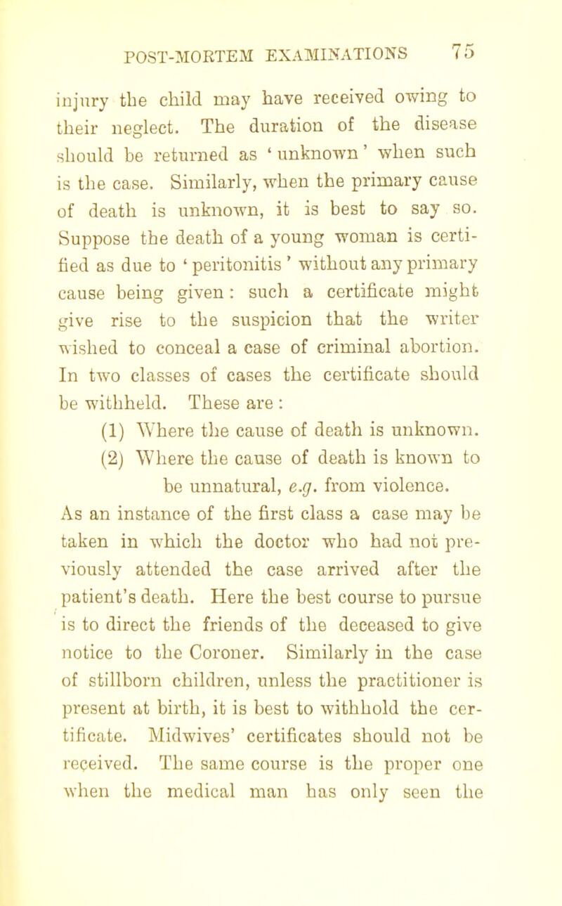 injury the child may have received owing to their neglect. The duration of the disease should be returned as 'unknown' when such is the case. Similarly, when the primary cause of death is unknown, it is best to say so. Suppose the death of a young woman is certi- fied as due to ' peritonitis ' without any primary cause being given: such a certificate might give rise to the suspicion that the writer wished to conceal a case of criminal abortion. In two classes of cases the certificate should be withheld. These are : (1) Where the cause of death is unknown. (2) Where the cause of death is known to be unnatural, e.g. from violence. As an instance of the first class a case may be taken in which the doctor who had not pre- viously attended the case arrived after the patient's death. Here the best course to pursue is to direct the friends of the deceased to give notice to the Coroner. Similarly in the case of stillborn children, unless the practitioner is present at birth, it is best to withhold the cer- tificate. Midwives' certificates should not be received. The same course is the proper one when the medical man has only seen the