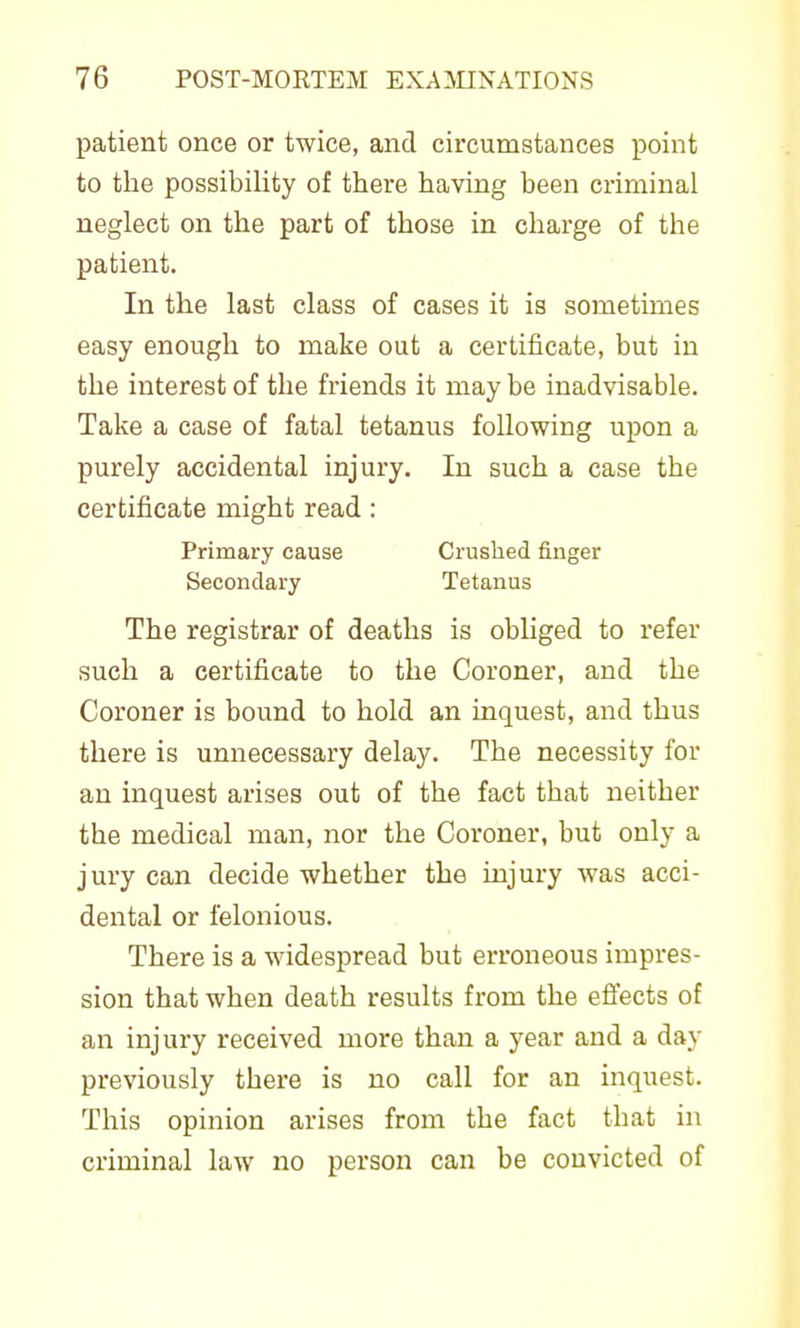 patient once or twice, and circumstances point to the possibility of there having been criminal neglect on the part of those in charge of the patient. In the last class of cases it is sometimes easy enough to make out a certificate, but in the interest of the friends it may be inadvisable. Take a case of fatal tetanus following upon a purely accidental injury. In such a case the certificate might read: Primary cause Crushed finger Secondary Tetanus The registrar of deaths is obliged to refer such a certificate to the Coroner, and the Coroner is bound to hold an inquest, and thus there is unnecessary delay. The necessity for an inquest arises out of the fact that neither the medical man, nor the Coroner, but only a jury can decide whether the injury was acci- dental or felonious. There is a widespread but erroneous impres- sion that when death results from the effects of an injury received more than a year and a day previously there is no call for an inquest. This opinion arises from the fact that in criminal law no person can be convicted of