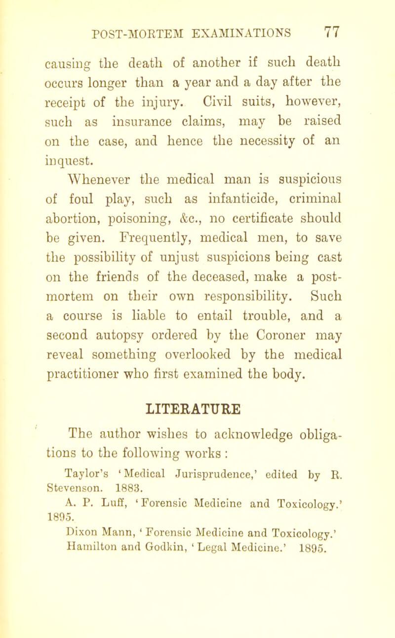 causing tbe death of another if such death occurs longer than a year and a day after the receipt of the injury. Civil suits, however, such as insurance claims, may be raised on the case, and hence the necessity of an inquest. Whenever the medical man is suspicious of foul play, such as infanticide, criminal abortion, poisoning, &c., no certificate should be given. Frequently, medical men, to save the possibility of unjust suspicions being cast on the friends of the deceased, make a post- mortem on their own responsibility. Such a course is liable to entail trouble, and a second autopsy ordered by the Coroner may reveal something overlooked by the medical practitioner who first examined the body. LITERATURE The author wishes to acknowledge obliga- tions to the following works : Taylor's ' Medical Jurisprudence,' edited by R. Stevenson. 1883. A. P. Luff, ' Forensic Medicine and Toxicology.' 1895. Dixon Mann, ' Forensic Medicine and Toxicology.' Hamilton and Godldn, ' Legal Medicine.' 1895.