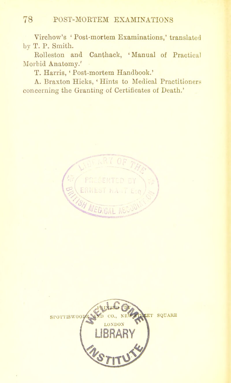 Virchow's ' Post-mortem Examinations,' translated by T. P. Smith. RoUeston and Canthack, ' Manual of Practical Morbid Anatomy.' T. Harris, ' Post-mortem Handbook.' A. Braxton Hicks, ' Hints to Medical Practitioners concerning the Granting of Certificates of Death.'