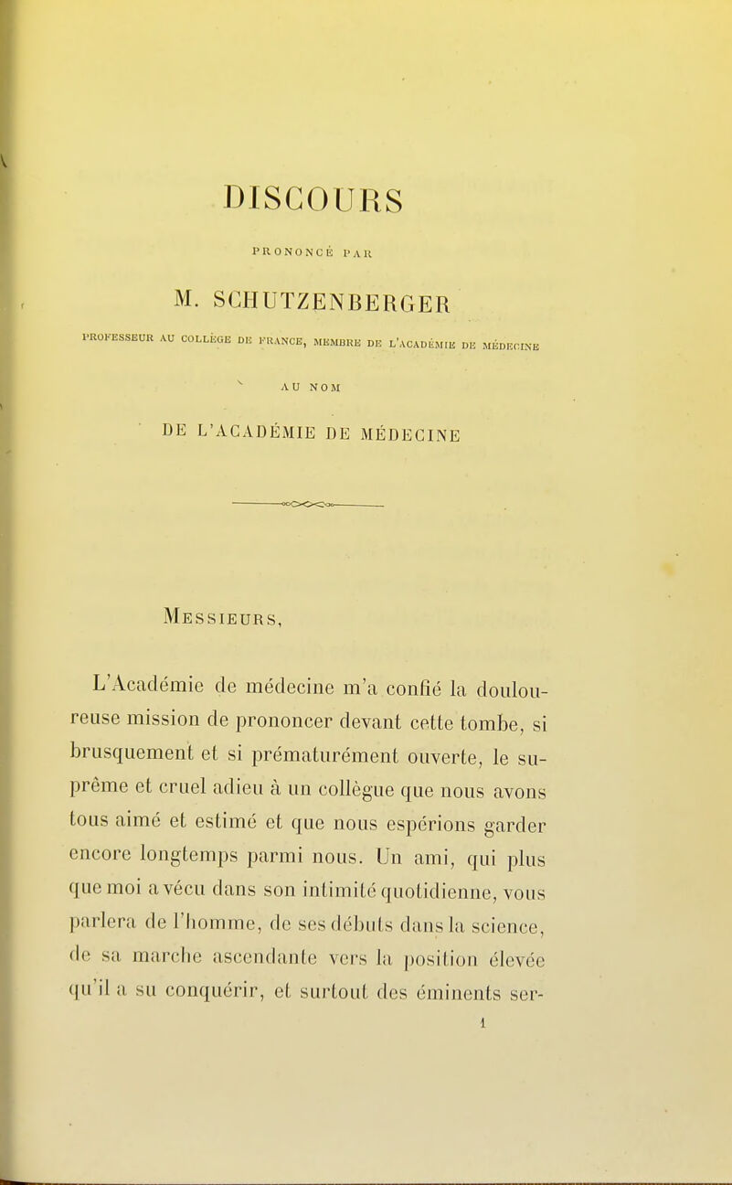 PRONONCÉ PAR M. SCHUTZENBERGER PROFESSEUR AU COLLEGE OK FRANCE, MEMBRE DK l'aCADÙM.E DE MÉDECINE AU NOM DE L'ACADÉMIE DE MÉDECINE Messieurs, L'Académie de médecine m'a confié la doulou- reuse mission de prononcer devant cette tombe, si brusquement et si prématurément ouverte, le su- prême et cruel adieu à un collègue que nous avons tous aimé et estimé et que nous espérions garder encore longtemps parmi nous. Un ami, qui plus que moi a vécu dans son intimité quotidienne, vous parlera de l'homme, de ses débuts dans la science, de sa marclie ascendante vers la position élevée qu'il a su conquérir, et surtout des éminents ser- 1