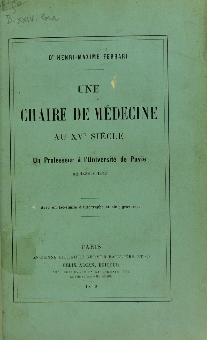 UNE CHAIRE DE MÉDECINE AU XV^ SIÈCLE Un Professeur à l'Université de Pavie DE 1432 A 1472 Avec un fac-similé d'autographe et cinq gravures. PARIS iVNCIENNE LIBRAIRIE GERMER BAILLIÈRE ET C FÉLIX ALCÀN, ÉDITEUR 108, BOULEVAHl) SA.IM'-0 HUMAIN, 108 Au coin de la rue HautefeulUc 1809