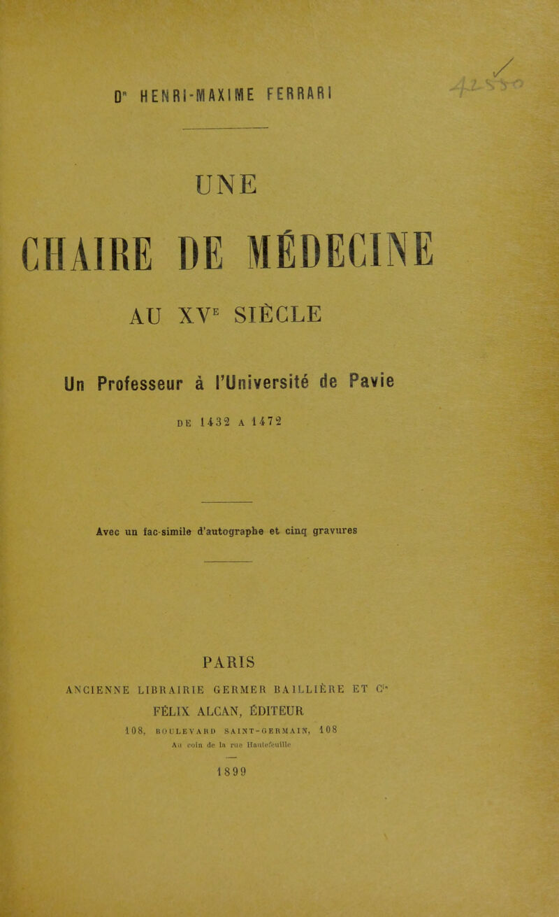 UNE CHAIRE DE MÉDECINE AU XV^ SIÈCLE Un Professeur à l'Université de Pavie DE 1432 A 1472 Avec un fac-similé d'autographe et cinq gravures PARIS ANCIENNE LIBRAIRIE GERMER BAILLIÈRE ET C' FÉLIX ALCAN, ÉDITEUR 108, ItUULEVAItD saint-oeumain, 108 Ail l'oln (le la nio. Haiilofiniillc 1899