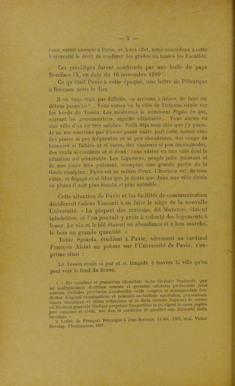 raux, serait ouverte à Pavie, et, h cet eflel, nous concédons à cette Université le droit de conférer les grades en toutes les Facultés. Ces privilèges furent confirmés par uno bulle du pape Boniface IX, en date du 16 novembre 1389 Ce qu'était Pavie à cette époque, une lettre de Pétrarque à Boccace nous le dira : 11 ne vous était pas difficile, en arrivant à Gênes, de faire un détour jusqu'ici Vous auriez vu la ville de Ticinum située sur les bords du Tessin. Les modernes la nomment Papia, ce qui, suivant les grammairiens, signifie admirable... Vous auriez vu une ville d'un air très salubre. Voilà, déjà trois étés que j'y passe. Je ne me souviens pas d'avoir passé nulle part cette saison avec des pluies si peu fréquentes et si peu abondantes, des coups de tonnerre si faibles et si rares, des cbaleurs si peu incommodes, des vents si continus et si doux ; vous auriez vu une ville dont la situation est admirable. Les Liguriens, peuple jadis puissant et de nos jours très puissant, occupent une grande partie de la Gaule cisalpine ; Pavie est au milieu d'eux. L'horizon est, de tous côtés, si dégagé et si libre que je doute que dans une ville située en plaine il soit plus étendu et plus agréable. Cette situation de Pavie et les facilités de communication décidèrent Galeas Visconti à en faire le siège de la nouvelle Université. « La plupart des maisons, dit Muralori, étaient inhabitées, et l'on pouvait y avoir à volonté des logements à louer. Le vin et le blé étaient en abondance et à bon marché, le bois en grande quantité. » Tobie Spinola, étudiant à Pavie, adressant au cardinal François Alciat un poème sur l'Université de Pavie, s'ex- prime ainsi : Le Tessin coule si pur et si limpide à travers la ville qu'on peut voir le fond du fleuve. 1 « His omnibus et prœsertim idoneitate dictœ Civitatis Papicusis, quœ ad uuiltipïicanda doctrinœ semina et gemiina salutaria prolucendo iulcr c eteras civitates provincifn Lombardiœ valde congnia et accommodata fore dicitur diUKenti examinatione et pensatis auctoritate apostolica, prœsentmm tenore staluimus et etiam ordinamus ut in dicta civitate Papiensi de celero .sif Studium générale iUudque perpetuis temporibus iuibi vigeat m sacra j.agiua lure canoneo et civili, nec non in medicina et qualibet aha htterar.a hcda ^'''''futlre de François Pétrarque à Jean Boccace, 14 déc. 1365, trad. Victor Develay. Flammarion, 1891.