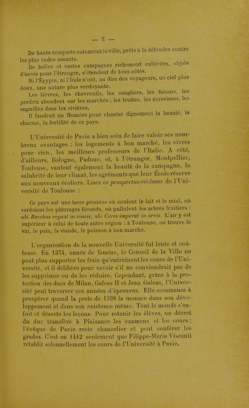De hauts remparts entourent la ville, prôls à la défendre contre les plus rudes assauts. De belles et vastes campagnes richement cultivées, objets d'envie pour l'étranger, s'étendent de tous côtés. Ni l'Égypte, ni l'Inde n'ont, au dire des voyageurs, un ciel plus doux, une nature plus verdoyante. Les lièvres, les chevreuils, les sangliers, les faisans, les perdrix abondent sur les marchés ; les truites, les écrevisses, les anguilles dans les rivières. Il faudrait un Homère pour chanter dignement la beauté, le charme, la fertilité de ce pays. L'Université de Pavie a bien soin de faire valoir ses nom- breux avantages : les logements à bon marché, les vivres pour rien, les meilleurs professeurs de l'Italie. A côté, d'ailleurs, Bologne, Padoue, et, à l'étranger, Montpellier, Toulouse, vantent également la beauté de la campagne, la salubrité de leur climat, les agréments que leur École réserve aux nouveaux écoliers. Lisez ce 'prospectus-réclame de l'Uni- versité de Toulouse : Ce pays est une terre promise où coulent le lait et le miel, où verdoient les pâturages féconds, où pullulent les arbres fruitiers : uhi Bacchus régnât in vineis, ubi Ceres imperat in arvis. L'air y est supérieur à celui de toute autre région : à Toulouse, on trouve le vin, le pain, la viande, le poisson à bon marché. L'organisation de la nouvelle Université fut lente et coû- teuse. En 1374, année de famine, le Conseil de la Ville ne peut plus supporter les frais qu'entraînent les cours de l'Uni- versité, et il délibère pour savoir s'il ne conviendrait pas de les supprimer ou de les réduire. Cependant, grâce à la pro- tection des ducs de Milan, Galeas II et Jean Galeas, l'Univer- sité peut traverser ces années d'épreuves. Elle commence à prospérer quand la peste de 1398 la menace dans son déve- loppement et dans son existence même. Tout le monde s'en- fuit et déserte les leçons. Pour retenir les élèves, un décret du duc transfère à Plaisance les examens et les cours; l'évéquc de Pavie reste chancelier et peut conférer les grades. C'est en 1412 seulement que Filippe-Marie Visconti rétablit solennellement les cours de l'Université à Pavie.