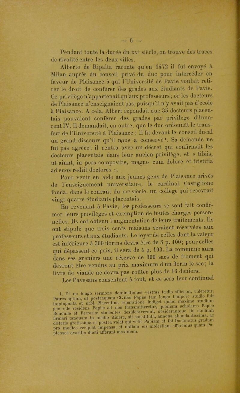 Pendant toute la durée du xv siècle, on trouve des traces de rivalité entre les deux villes. Alberto de Ripai ta raconte qu'en 1472 il fut envoyé à Milan auprès du conseil privé du duc pour intercéder en faveur de Plaisance à qui l'Université de Pavie voulait reti- rer le droit de conférer des grades aux étudiants de Pavie. Ce privilège n'appartenait qu'aux professeurs; or les docteurs de Plaisance n'enseignaient pas, puisqu'il n'y avait pas d'école à Plaisance. A cela, Albert répondait que 35 docteurs placen- tais pouvaient conférer des grades par privilège d'Inno- cent IV. 11 demandait, en outre, que le duc ordonnât le trans- fert de l'Université à Plaisance : il fit devant le conseil ducal un grand discours qu'il npus a conservé'. Sa demande ne fut pas agréée ; il rentra avec un décret qui confirmait les docteurs placentais dans leur ancien privilège, et « tibiis, ut aiunt, in pera compositis, magno cum dolore et tristitia ad suos rediit doctores ». Pour venir en aide aux jeunes gens de Plaisance privés de l'enseignement universitaire, le cardinal Castiglione fonda, dans le courant du xV siècle, un collège qui recevrait vingt-quatre étudiants placentais. En revenant à Pavie, les professeurs se sont fait confir- mer leurs privilèges et exemption de toutes charges person- nelles. Ils ont obtenu l'augmentation de leurs traitements. Ils ont stipulé que trois cents maisons seraient réservées aux professeurs et aux étudiants. Le loyer de celles dont la valeur est inférieure à 500 florins devra être de 5 p. 100; pour celles qui dépassent ce prix, il sera de 4 p. 100. La commune aura dans ses greniers une réserve de 300 sacs de froment qui devront être vendus au prix maximum d'un florin le sac ; la livre de viande ne devra pas coûter plus de 16 deniers. Les Pavesans consentent à tout, et ce sera leur continuel 1 Et ne longo sermoae doniinationes vestras tœdio afficiam, videretur. Patres optimi, ut postenquam Givitus Papioî tam loago tempore studio fuit inipinguata et urbi Placentina reparationf indiget quam n.axunc studiuni générale resideas Papiœ ad nos transnùtlcretur quoniam schoL'u;cs 1 api^ BononiiB et Ferrariœ studcntes desideraverunt, desiderantqiie ib. slndmm firmari tanquam in mcdio itinere, sit constituta, annona ^^^f^^l^^'^l cœtcris gratissinia et postea volât qui vêtit Papiam et ibi P»^-'<^'-'f pro modico recipiat impensa, et nullam cis molestiaui aiferemus quam 1 a- pienses avaritia ducti afferunt maximani.