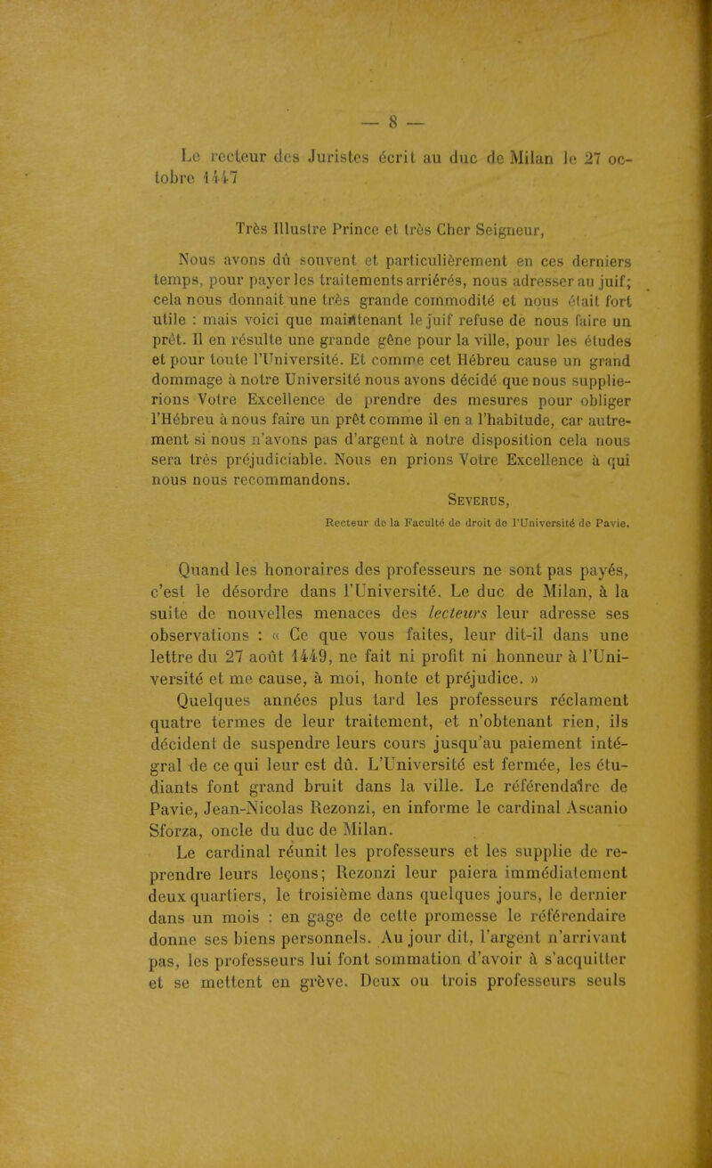 Lo recteur des Juristes écrit au duc de Milan le 27 oc- tobre 1447 Très Illustre Prince et très Cher Seigneur, Nous avons dû souvent et particulièrement en ces derniers temps, pour payer les traitements arriérés, nous adresser au juif; cela nous donnait une très grande commodité et nous clait fort utile : mais voici que maintenant le juif refuse de nous faire un prêt. Il en résulte une grande gêne pour la ville, pour les éludes et pour toute l'Université. Et comme cet Hébreu cause un grand dommage à notre Université nous avons décidé que nous supplie- rions Votre Excellence de prendre des mesures pour obliger l'Hébreu à nous faire un prêt comme il en a l'habitude, car autre- ment si nous n'avons pas d'argent à notre disposition cela nous sera très préjudiciable. Nous en prions Votre Excellence à qui nous nous recommandons. Severus, Recteur do la Faculté do droit do l'Univorsité de Pavio. Quand les honoraires des professeurs ne sont pas payés, c'est le désordre dans l'Université. Le duc de Milan, à la suite de nouvelles menaces des lecteurs leur adresse ses observations : « Ce que vous faites, leur dit-il dans une lettre du 27 août 1449, ne fait ni profit ni honneur à l'Uni- versité et me cause, à moi, honte et préjudice. » Quelques années plus tard les professeurs réclament quatre termes de leur traitement, et n'obtenant rien, ils décident de suspendre leurs cours jusqu'au paiement inté- gral de ce qui leur est dû. L'Université est fermée, les étu- diants font grand bruit dans la ville. Le référendaire de Pavie, Jean-Nicolas Rezonzi, en informe le cardinal Ascanio Sforza, oncle du duc de Milan. Le cardinal réunit les professeurs et les supplie de re- prendre leurs leçons; Rezonzi leur paiera immédiatement deux quartiers, le troisième dans quelques jours, le dernier dans un mois : en gage de cette promesse le référendaire donne ses biens personnels. Au jour dit, l'argent n'arrivant pas, les professeurs lui font sommation d'avoir à s'acquitter et se mettent en grève. Deux ou trois professeurs seuls