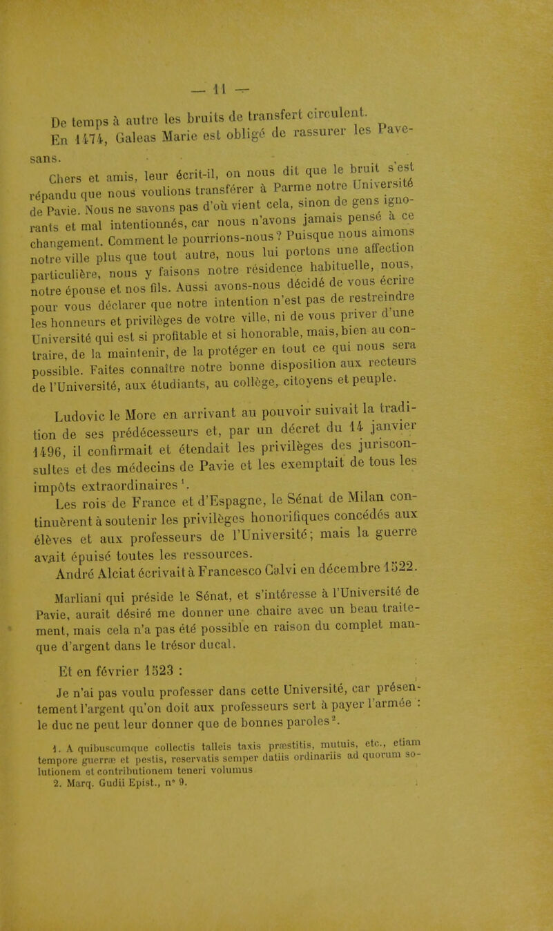 De temps à autre les bruits de transfert circulent. En 1474, Galeas Marie est obligé de rassurer les Pave- sans. w ' < Chers et amis, leur écrit-il, on nous dit que le bruit s est répandu que non. voulions transférer à Parme notre Université de Paviè Nous ne savons pas d'où vient cela, sinon de gens igno- rants et mal intentionnés, car nous n'avons jamais pense a ce h^n^emS Comment le pourrions-nous? Puisque nous aimons no re ville plus que tout autre, nous lui PO^tons «ne aiîect on particulière, nous y faisons notre résidence habituelle nou^ notre épouse et nos fils. Aussi avons-nous décidé de vous ecrue pour vins déclarer que notre intention n'est pas de restreindre îes honneurs et privilèges de votre ville, ni de vous priver d une Université qui est si profitable et si honorable, mais, bien au con- traire, de la mainlenir, de la protéger en tout ce qui nous sera possible. Faites connaître notre bonne disposition aux recteurs de l'Université, aux étudiants, au collège, citoyens et peuple. Ludovic le More en arrivant au pouvoir suivait la tradi- tion de ses prédécesseurs et, par un décret du 14 janvier 1496 il confirmait et étendait les privilèges des juriscon- sultes et des médecins de Pavie et les exemptait de tous les impôts extraordinaires'. Les rois de France et d'Espagne, le Sénat de Milan con- tinuèrent à soutenir les privilèges honorifiques concédés aux élèves et aux professeurs de l'Université; mais la guerre avilit épuise toutes les ressources. André Alciat écrivait à Francesco Galvi en décembre 1522. Marliani qui préside le Sénat, et s'intéresse à l'Université de Pavie, aurait désiré me donner une chaire avec un beau traite- ment, mais cela n'a pas été possible en raison du complet man- que d'argent dans le trésor ducal. Et en février 1323 : Je n'ai pas voulu professer dans cette Université, car présen- tement l'argent qu'on doit aux professeurs sert à payer l'armée : le duc ne peut leur donner que de bonnes paroles'-'. \ A quibuscumque r.ollectis talleis taxis praîstitis, mutuis, etc., etmm tempore guerno et peslis, reservatis scmper daliis ordiaarus ad quorum so- lutioneni et conlributionem teneri volumus