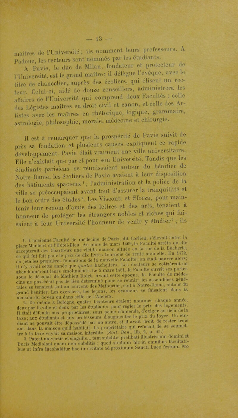 — 13 — maîtres de l'Universit.^; ils nomment icai. ...ofessev.-. \ Padoue, les recteurs sont nommés par les étudiants. \ Pavie le duc de Milan, fondateur et protecteur de rUniversité,est le grand maître; il délègue l'évêque, avec le titre de chancelier, auprès des écoliers, qui élisent un rec- teur Celui-ci aidé de douze conseillers, administrera les affaires de l'Université qui comprend deux Facultés : celle des Légistes maîtres en droit civil et canon, et celle des Ar- tistes avec les maîtres en rhétorique, logique, grammaire, astrologie, philosophie, morale, médecine et chirurgie. Il est à remarquer que la prospérité de Pavie suivit de près sa fondation et plusieurs causes expliquent ce rapide développement. Pavie était vraiment une ville universitaire. Elle n'existait que par et pour son Université. Tandis que les étudiants parisiens se réunissaient autour du bénitier de Notre-Dame, les écoliers de Pavie avaient à leur disposition des bâtiments spacieux*; l'administration et la police de la ville se préoccupaient avant tout d'assurer la tranquillité et le bon ordre des études ^ Les Visconti et Sforza, pour main- tenir leur renom d'amis des lettres et des arts, tenaient à honneur de protéger les étrangers nobles et riches qui fai- saient à leur Université l'honneur de venir y étudier ; ils 1 L'ancienne Faculté de médecine de Paris, dit Corlieu, s'élevait entre la place Maubert et I HÔtel-Dieu. Au moi. de mars 1469, la Faculté arrêta qu elle Accepterait des Chartreux une vieille maison située en a rue de a Buchene, ce nui fut fait pour le prix de dix livres tournois de rente annuelle. En U12, on ietales premières fondations de la nouvelle Faculté : on était pauvre alor-^; il n'y avait cette année que quatre bacheliers. Les docteurs se cotisèrent ou abandonnèrent leurs émoluments. Le o mars 1481.. la Faculté ouvrit ses portes sous le décanat de Mathieu Dolet. Avant cette époque, la Vacuité de méde- cine ne possédait pas de lieu déterminé pour se réunir; les assemblées géné- rales se tenaient soit au couvent des Mathurins, soit à Notre-Dame, autour du grand bénitier. Les exercices, les leçons, les examens se faisaient dans la maison du doj^en ou dans celle de l'Ancien. ') De même à Bologne, quatre taxateurs étaient nommés chaque année, deux par la ville et deux par les étudiants, pour régler le prix des logements. Il était défendu aux propriétaires, sous peine d'amende, d'exiger au delà de la taxe;aux étudiants et aux professeurs d'augmenter le prix du loyer Un étu- diant ne pouvait être dépossédé par un autre, et il avait droit de rester trois ans dans la maison qu'il habitait. Le propriétaire qui refusait de se soumet- tre à la taxe voyait sa maison interdite. (Slat. Bon., lib. 2, p. 4.).) 3. Pateatuniversis et sin-ulis... tam subditis prelibati iUustrissimi dommi et Dacis Mediolani quam non subditis : quod studium hic in omnibus facullati- bus ut infra incohabitur hac in civitate adproximum Sancti Luce festum. Pro