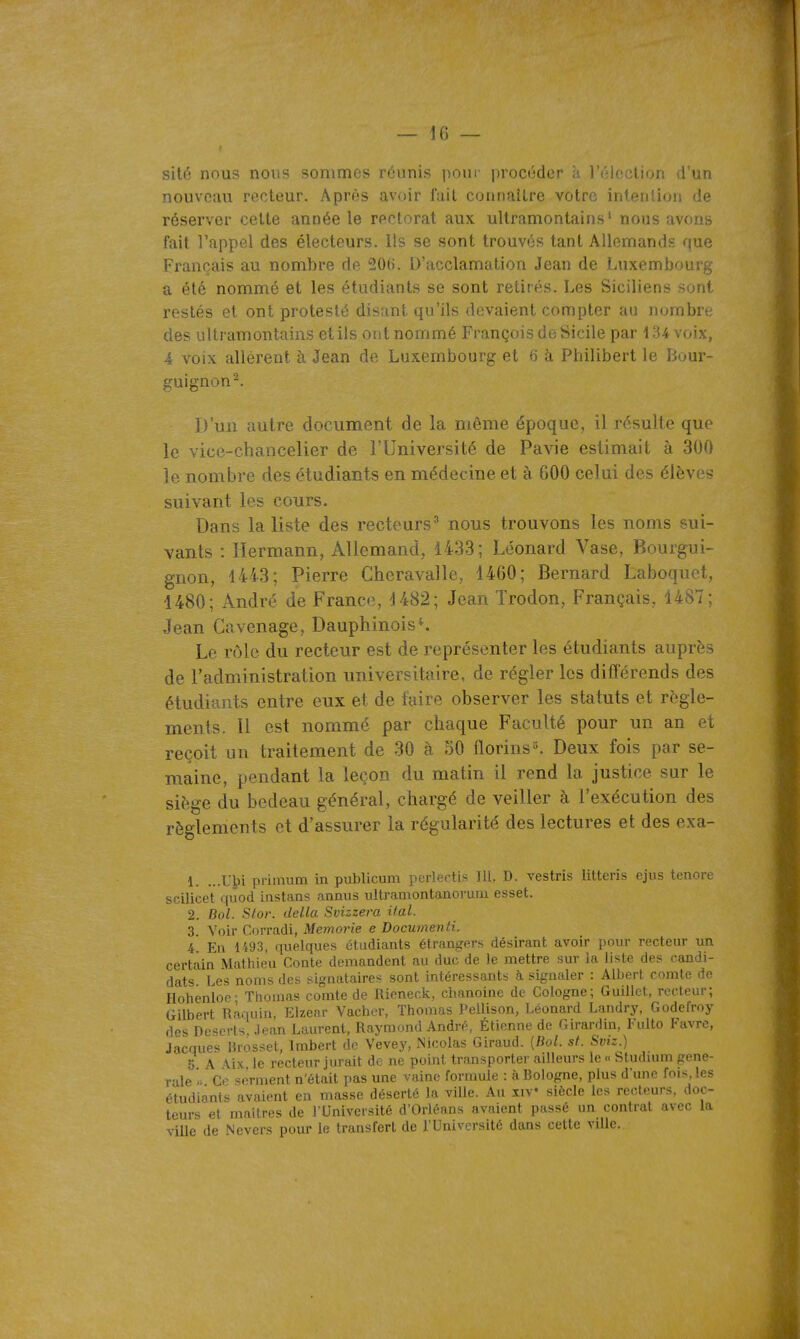 — If) — sité nous nous sommes réunis poui' procéder à, l'élection d'un nouveau recteur. Après avoir l'ait connaître votre intention de réserver cette année le rectorat aux ultramontains' nous avons fait l'appel des électeurs. Ils se sont trouvés tant Allemands que Français au nombre de 20ti. D'acclamation Jean de Luxembourg a été nommé et les étudiants se sont retirés. Les Siciliens sont restés et ont protesté disant qu'ils devaient compter au nombre des ultramontains etils ont nommé François de Sicile par 134 voix, 4 voix allèrent à Jean de Luxembourg et 6 à Philibert le Bour- guignon^. D'un autre document de la môme époque, il résulte que le vice-chancelier de l'Université de Pavie estimait à 300 le nombre des étudiants en médecine et à GOO celui des élèves suivant les cours. Dans la liste des recteurs^ nous trouvons les noms sui- vants : llermann, Allemand, 1433; Léonard Vase, Bourgui- gnon, 1443; Pierre Cheravalle, 1460; Bernard Laboquet, 1480; André de Franco, 1482; Jean Trodon, Français, 1487; Jean Cavenage, Dauphinois ^ Le rôle du recteur est de représenter les étudiants auprès de l'administration universitaire, de régler les différends des étudiants entre eux et de faire observer les statuts et règle- ments. 11 est nommé par chaque Faculté pour un an et reçoit un traitement de 30 à 50 florins. Deux fois par se- maine, pendant la leçon du matin il rend la justice sur le siège du bedeau général, chargé de veiller à l'exécution des règlements et d'assurer la régularité des lectures et des exa- 1. ...U^i pi-imum in publicum perlectis 111, D. vestris litteris ejus tenore scilicet ( juod instans anniis iiltramontanorum esset. 2. Bol. Slor. délia Svizzera ifal. 3. Voir Corradi, Memorie e DocumenU. 4 En 1493, quelques étudiants étrangers désirant avoir pour recteur un certain Mathieu Conte demandent au duc de le mettre sur la liste des candi- dats Les noms des signataires sont intéressants à signaler : Albert comte de Ilohenloe- Thomas comte de Rieneck, chanoine de Cologne; Guillet, recteur; Gilbert Raquin, Elzenr Vacher, Thomas Pellison, Léonard Landry, Godefroy des Déserts. Jean Laurent, Raymond André, Étienne de Girardin, Fulto Favre, Jacques lirosset, Imbert do Vevey, Nicolas Giraud. {Bol. st. Sviz.) 5 A Aix le recteur jurait de ne point transporter ailleurs le « Stiuluun géné- rale '> Ce serment n'était pas une vaine formule : à Bologne, plus d'une fois, les étudiants avaient en masse déserté la ville. Au iiV siècle les recteurs, doc- teurs et maîtres de l'Université d'Orléans avaient passé un contrat avec la ville de Nevcrs pour le transfert de l'Université dans cette ville.