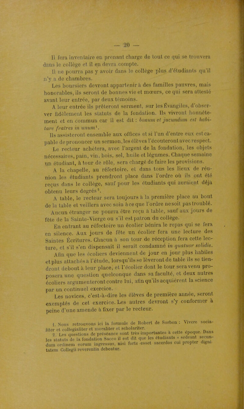 Il fera inventaire en prenant cliarge de tout ce qui fi viivr-rn dans le collège et il en devra compte. Il ne pourra pas y avoir dans le collège plus d'étudiants qu'il n'y a de chambres. Les boursiers devront appartenir à des familles pauvres, mais honorables, ils seront de bonnes vie et mœurs, ce qui sera attesté avant leur entrée, par deux témoins. A leur entrée ils prêteront serment, sur les évangiles, d'obser- ver fidèlement les statuts de la fondation. Ils vivront honnête- ment et en commun car il est dit : honum et jucundum est hahi- tare fraires in unum ^. Ils assisteront ensemble aux offices et si l'un d'entre eux est ca- pable de prononcer un sermon, les élèves l'écouteront avec respect. Le recteur achètera, avec l'argent de la fondation, les objets nécessaires, pain, vin, bois, sel, huile et légumes. Chaque semaine un étudiant, à tour de rôle, sera chargé de faire les provisions. A la chapelle, au réfectoire, et dans tous les lieux de réu- nion les étudiants prendront place dans l'ordre où ils ont été reçus dans le collège, sauf pour les étudiants qui auraient déjà obtenu leurs degrés ^ A table, le recteur sera toujours à la première place au bout de la table et veillera avec soin à ce que l'ordre ne soit pas troublé. Aucun étranger ne pourra être reçu à table, sauf aux jours de fête de la Sainte-Vierge ou s'il est patron du collège. En entrant au réfectoire un écolier bénira le repas qui se fera en silence. Aux jours de fête un écolier fera une lecture des Saintes Écritures. Chacun à son tour de réception fera cette lec- ture, et s'il s'en dispensait il serait condamné in quatuor solidis. Afin que les écohers deviennent de jour en jour plus habiles et plus attachés à l'étude, lorsqu'ils se lèveront de table ils se tien- dront debout à leur place; et l'écolier dont le tour sera venu pro- posera une question quelconque dans sa faculté, et deux autres écoliers argumenteront contre lui, afin qu'ils acquièrent la science par un continuel exercice. Les novices, c'est-à-dire les élèves de première année, seront exemptés de cet exercice. Les autres devront s'y conformer à peine d'une amende à fixer par le recteur. 1. Nous retrouvons ici la formule de Robert de Sorbon : Vivere socia- liter et oollegialiter et nioraliter et scholariter. , , ^ n„„c 2 Les questions de préséance sont très importantes à ceUe époque. Dans le'^ statuts de la fondation Sacco il est dit que les étudiants <■ scdeant secun- dura ordinem eorum ingressus, nisi forte esset sacerdos oui propter digni- tatem GoUegii reverentia debeatur.