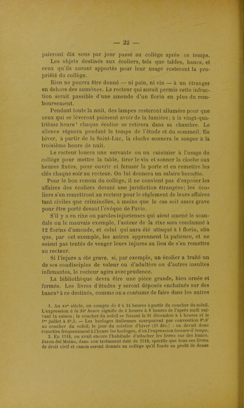 paieront dix sous par jour passé au collège après ce temps. Les objets destinés aux écoliers, tels que tables, bancs, et ceux qu'ils auront apportés pour leur usage resteront la pro- priété du collège. Rien ne pourra être donné — ni pain, ni vin — à un étranger en dehors des aumônes. Le recteur qui aurait permis cette infrac- tion serait passible d'une amende d'un florin en plus du rem- boursement. Pendant toute la nuit, des lampes resteront allumées pour que ceux qui se lèveront puissent avoir de la lumière; à la vingt-qua- trième heure' chaque écolier se retirera dans sa chambre. Le silence régnera pendant le temps de l'étude et du sommeil. En hiver, à partir de la Saint-Luc, la cloche sonnera le souper à la troisième heure de nuit. Le recteur louera une servante ou un cuisinier à l'usage du collège pour mettre la table, tirer le vin et sonner la cloche aux heures fixées, pour ouvrir et fermer la porte et en remettre les clés chaque soir au recteur. On lui donnera un salaire honnête. Pour le bon renom du collège, il ne convient pas d'exposer les affaires des écoliers devant une juridiction étrangère; les éco- liers s'en remettront au recteur pour le règlement de leurs affaires tant civiles que criminelles, à moins que le cas soit assez grave pour être porté devant l'évêque dePavie. S'il y a eu rixe ou paroles injurieuses qui aient amené le scan- dale ou le mauvais exemple, l'auteur de la rixe sera condamné à 12 florins d'amende, et celui qui aura été attaqué à 1 florin, afin que, par cet exemple, les autres apprennent la patience, et ne soient pas tentés de venger leurs injures au lieu de s'en remettre au recteur. Si l'injure a été grave, si, par exemple, un écolier a traité un de ses condisciples de voleur ou d'adultère ou d'autres insultes infamantes, le recteur agira avec prudence. La bibhothèque devra être une pièce grande, bien ornée et fermée. Les livres d'études y seront déposés enchaînés sur des bancs^ à ce destinés, comme on a coutume de faire dans les autres 1. Au XV' siècle, on compte de 0 à 24 heures àpartir du coucher du soleil. L'expression à la 2-i' heure signifie de 4 heures à 8 heures de l'après midi sui- vant la saison; le coucher du soleil se faisant le 21 décembre à 4 heures et le 1 juillet à 8'',S. — Les horloges italiennes marquaient par convention 0'',0' au coucher du soleil, le jour du solstice d'hiver (21 déc.) : on devait donc remettre fréquemment à l'heure les horloges, d'où l'expression/occarei/ /empo. 2. En 1518, on avait encore l'habitude d'attacher les livres sur des bancs. Jason del Maino, dans son testament daté de iM8, spécifie que tous ses livres de droit civil et canon seront donnés au collège qu'il fonde au profit de douze