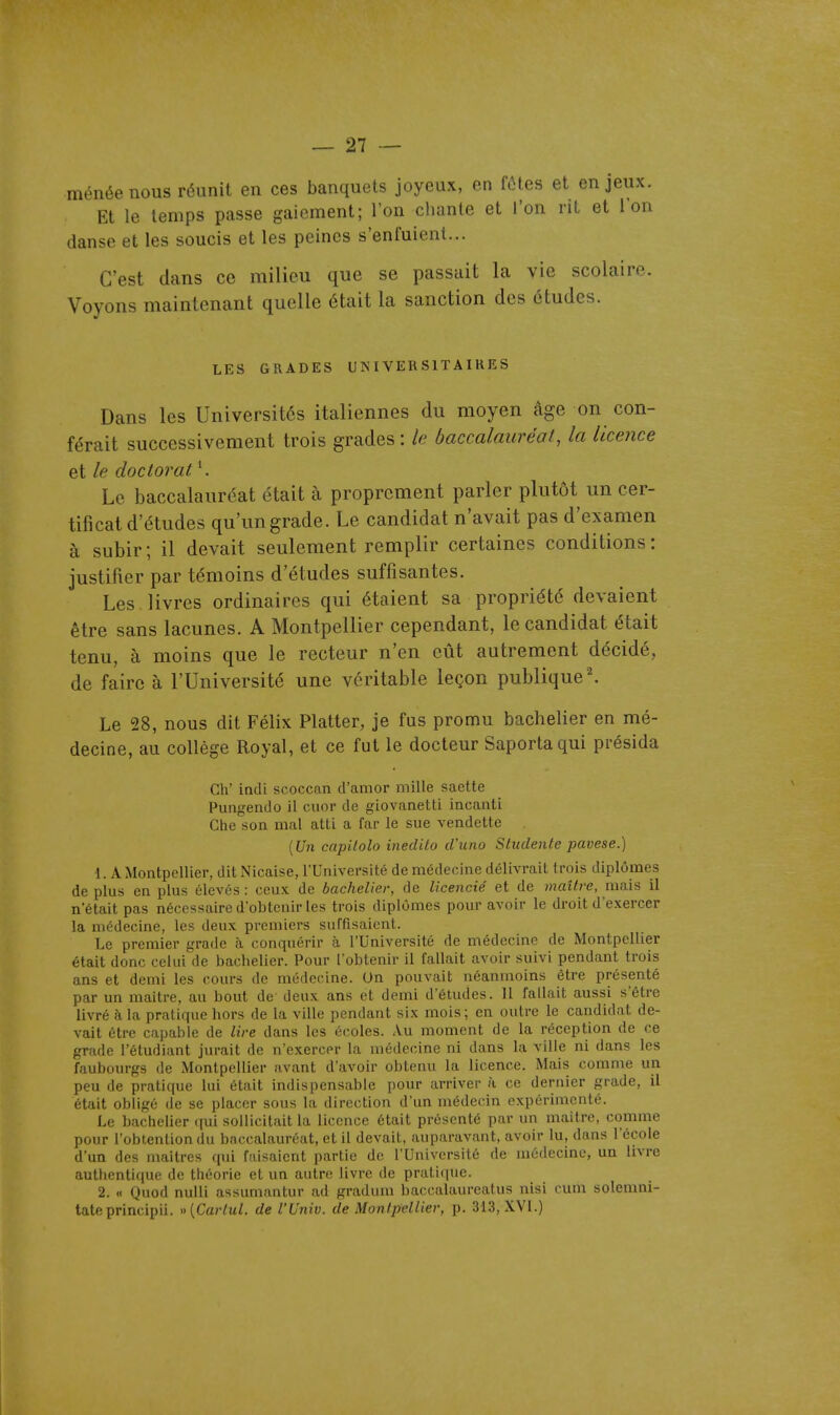 ménéenous réunit en ces banquets joyeux, en fôtes et enjeux. Et le temps passe gaiement; l'on cliante et l'on rit et l'on danse et les soucis et les peines s'enfuient... C'est dans ce milieu que se passait la vie scolaire. Voyons maintenant quelle était la sanction des études. LES GRADES UNIVERSITAIRES Dans les Universités italiennes du moyen âge on con- férait successivement trois grades: le baccalauréat, la licence et le doctorat '. Le baccalauréat était à proprement parler plutôt un cer- tificat d'études qu'un grade. Le candidat n'avait pas d'examen à subir ; il devait seulement remplir certaines conditions : justifier par témoins d'études suffisantes. Les livres ordinaires qui étaient sa propriété devaient être sans lacunes. A Montpellier cependant, le candidat était tenu, à moins que le recteur n'en eût autrement décidé, de faire à l'Université une véritable leçon publique'. Le 28, nous dit Félix Flatter, je fus promu bachelier en mé- decine, au collège Royal, et ce fut le docteur Saportaqui présida Ch' indi scoccan d'amor mille saette Pungendo il cuor de giovanetti incanti Che son mal atti a far le sue vendette [Un capUolo inedito d'uno Studente pavese.) 1. A Montpellier, dit Nicaise, l'Université de médecine délivrait trois diplômes déplus en plus élevés: ceux de bachelier, de licencié et de maître, mais il n'était pas nécessaire d'obtenir les trois diplômes pour avoir le droit d'exercer la médecine, les deux premiers suffisaient. Le premier grade à conquérir à l'Université de médecine de Montpellier était donc celui de baclielier. Pour l'obtenir il fallait avoir suivi pendant trois ans et demi les cours de médecine. Un pouvait néanmoins être présenté par un maître, au bout de deux ans et demi d'études. Il fallait aussi s'être livré à la pratique hors de la ville pendant six mois; en outre le candidat de- vait être capable de lire dans les écoles. Au moment de la réception de ce grade l'étudiant jurait de n'exercer la médecine ni dans la ville ni dans les faubourgs de Montpellier avant d'avoir obtenu la licence. Mais comme un peu de pratique lui était indispensable pour arriver à ce dernier grade, il était obligé de se placer sous la direction d'un médecin expérimenté. Le bachelier qui sollicitait la licence était présenté par un maître, comme pour l'obtention du baccalauréat, et il devait, auparavant, avoir lu, dans l'école d'un des maîtres qui faisaient partie de l'Université de médecine, un livre authenti(iue de théorie et un autre livre de pratique. 2. « Quod nulli assumantur ad gradum baccalaureatus nisi cum solenini- tateprincipii. »{Carlul. de l'Univ. de Montpellier, p. 313, XVI.)