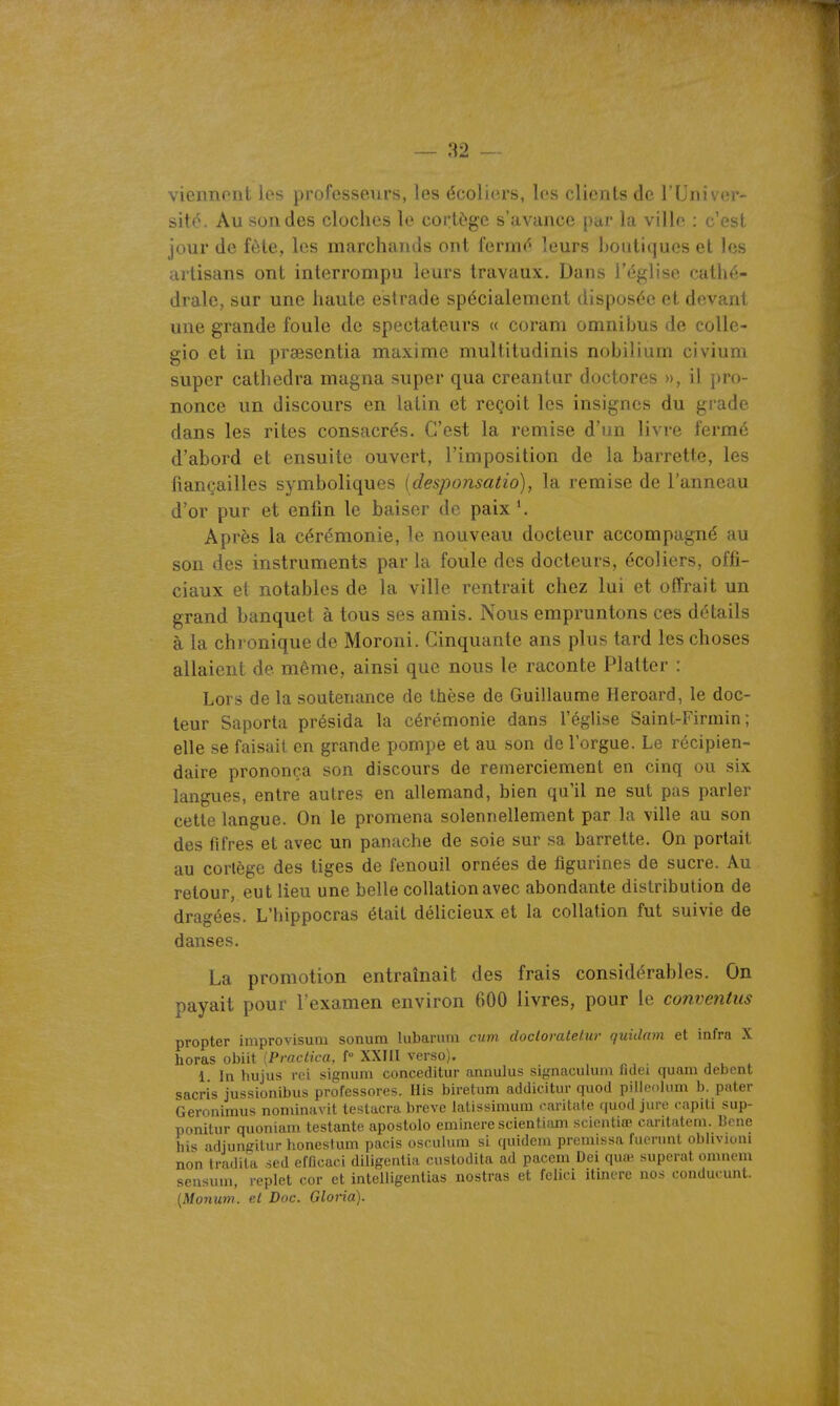 viennent les professeurs, les écoliers, les clients de l'Univer- sité. Au sondes cloches le cortège s'avance par la ville : c'est jour de fôte, les marchands ont fermé leurs houtiqucs et les artisans ont interrompu leurs travaux. Dans l'église cathé- drale, sur une haute estrade spécialement disposée et devant une grande foule de spectateurs « coram omnibus de coUe- gio et in praesentia maxime multitudinis nobilium civium super cathedra magna super qua creantur doctores », il pro- nonce un discours en latin et reçoit les insignes du grade dans les rites consacrés. C'est la remise d'un livre fermé d'abord et ensuite ouvert, l'imposition de la barrette, les fiançailles symboliques (desponsatio), la remise de l'anneau d'or pur et enfin le baiser de paix *. Après la cérémonie, le nouveau docteur accompagné au son des instruments par la foule des docteurs, écoliers, offi- ciaux et notables de la ville rentrait chez lui et offrait un grand banquet à tous ses amis. Nous empruntons ces détails à la chronique de Moroni. Cinquante ans plus tard les choses allaient de même, ainsi que nous le raconte Flatter : Lors de la soutenance de thèse de Guillaume Heroard, le doc- leur Saporta présida la cérémonie dans l'église Saint-Firmin ; elle se faisait en grande pompe et au son de l'orgue. Le récipien- daire prononça son discours de remerciement en cinq ou six langues, entre autres en allemand, bien qu'il ne sut pas parler cette langue. On le promena solennellement par la ville au son des fifres et avec un panache de soie sur sa barrette. On portait au cortège des tiges de fenouil ornées de figurines de sucre. Au retour, eut lieu une belle collation avec abondante distribution de dragées. L'hippocras était délicieux et la collation fut suivie de danses. La promotion entraînait des frais considérables. On payait pour l'examen environ 600 livres, pour le conventus propter improvisum sonum lubarurn cum docloratetur quidam et infra X horas obiit [Practica, f XXIII verso). , u ^ 1 In hujus roi signum conceditur annulus signaculum fulei quam debcnt sacris jussionibus professores. His biretum addicitur quod pilleolmn b. pater Geronimus nominavit testacra brève latissimum caritate quod jure capili sup- ponitiir quoniani testante apostolo eminere scientiam scicntiœ carilatem. Mené his adjungitur honestum pacis osculum si quidem premissa fuevnnt oblivioiii non tradita .sed efficaci diiigentia cnstodita ad pacem Dei quai superat omnem sensuui, replet cor et intelligentias nostras et fclici itmere nos conducunt. [Monum. et Doc. Gloria).
